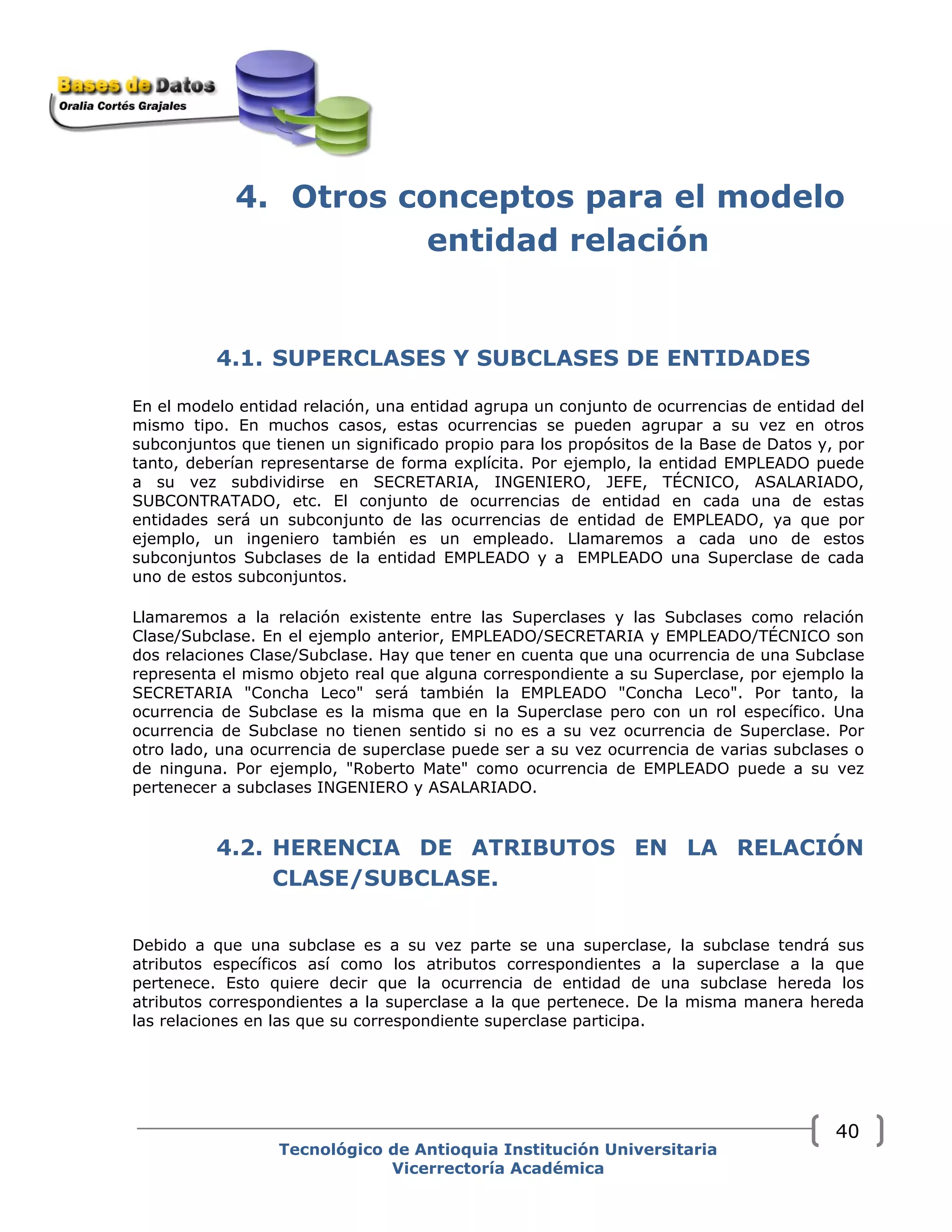4. Otros conceptos para el modelo
entidad relación
4.1. SUPERCLASES Y SUBCLASES DE ENTIDADES
En el modelo entidad relación, una entidad agrupa un conjunto de ocurrencias de entidad del
mismo tipo. En muchos casos, estas ocurrencias se pueden agrupar a su vez en otros
subconjuntos que tienen un significado propio para los propósitos de la Base de Datos y, por
tanto, deberían representarse de forma explícita. Por ejemplo, la entidad EMPLEADO puede
a su vez subdividirse en SECRETARIA, INGENIERO, JEFE, TÉCNICO, ASALARIADO,
SUBCONTRATADO, etc. El conjunto de ocurrencias de entidad en cada una de estas
entidades será un subconjunto de las ocurrencias de entidad de EMPLEADO, ya que por
ejemplo, un ingeniero también es un empleado. Llamaremos a cada uno de estos
subconjuntos Subclases de la entidad EMPLEADO y a EMPLEADO una Superclase de cada
uno de estos subconjuntos.
Llamaremos a la relación existente entre las Superclases y las Subclases como relación
Clase/Subclase. En el ejemplo anterior, EMPLEADO/SECRETARIA y EMPLEADO/TÉCNICO son
dos relaciones Clase/Subclase. Hay que tener en cuenta que una ocurrencia de una Subclase
representa el mismo objeto real que alguna correspondiente a su Superclase, por ejemplo la
SECRETARIA "Concha Leco" será también la EMPLEADO "Concha Leco". Por tanto, la
ocurrencia de Subclase es la misma que en la Superclase pero con un rol específico. Una
ocurrencia de Subclase no tienen sentido si no es a su vez ocurrencia de Superclase. Por
otro lado, una ocurrencia de superclase puede ser a su vez ocurrencia de varias subclases o
de ninguna. Por ejemplo, "Roberto Mate" como ocurrencia de EMPLEADO puede a su vez
pertenecer a subclases INGENIERO y ASALARIADO.
4.2. HERENCIA DE ATRIBUTOS EN LA RELACIÓN
CLASE/SUBCLASE.
Debido a que una subclase es a su vez parte se una superclase, la subclase tendrá sus
atributos específicos así como los atributos correspondientes a la superclase a la que
pertenece. Esto quiere decir que la ocurrencia de entidad de una subclase hereda los
atributos correspondientes a la superclase a la que pertenece. De la misma manera hereda
las relaciones en las que su correspondiente superclase participa.
Tecnológico de Antioquia Institución Universitaria
Vicerrectoría Académica
40
 