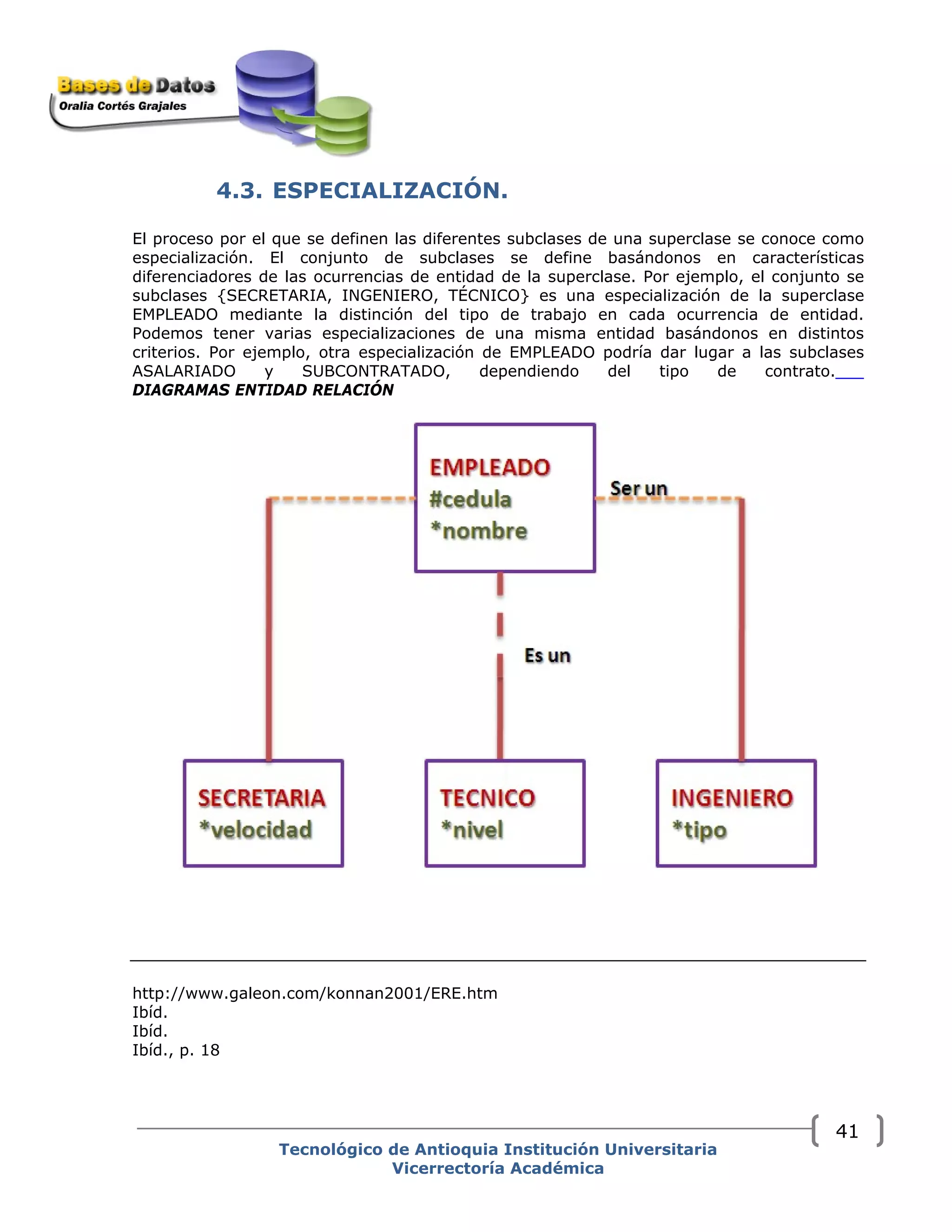 4.3. ESPECIALIZACIÓN.
El proceso por el que se definen las diferentes subclases de una superclase se conoce como
especialización. El conjunto de subclases se define basándonos en características
diferenciadores de las ocurrencias de entidad de la superclase. Por ejemplo, el conjunto se
subclases {SECRETARIA, INGENIERO, TÉCNICO} es una especialización de la superclase
EMPLEADO mediante la distinción del tipo de trabajo en cada ocurrencia de entidad.
Podemos tener varias especializaciones de una misma entidad basándonos en distintos
criterios. Por ejemplo, otra especialización de EMPLEADO podría dar lugar a las subclases
ASALARIADO y SUBCONTRATADO, dependiendo del tipo de contrato.
DIAGRAMAS ENTIDAD RELACIÓN
http://www.galeon.com/konnan2001/ERE.htm
Ibíd.
Ibíd.
Ibíd., p. 18
Tecnológico de Antioquia Institución Universitaria
Vicerrectoría Académica
41
 