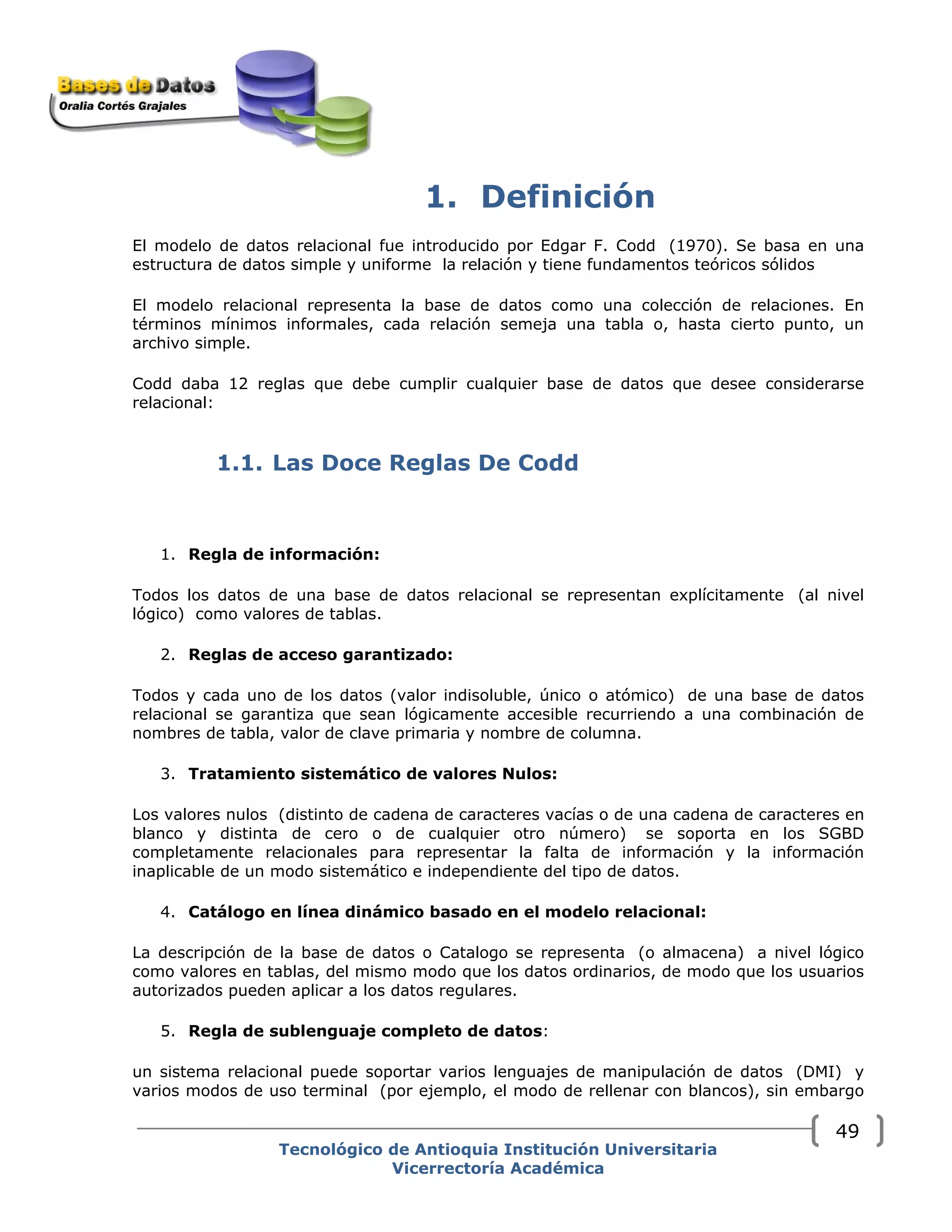 1. Definición
El modelo de datos relacional fue introducido por Edgar F. Codd (1970). Se basa en una
estructura de datos simple y uniforme la relación y tiene fundamentos teóricos sólidos 
El modelo relacional representa la base de datos como una colección de relaciones. En
términos mínimos informales, cada relación semeja una tabla o, hasta cierto punto, un
archivo simple.
Codd daba 12 reglas que debe cumplir cualquier base de datos que desee considerarse
relacional:
1.1. Las Doce Reglas De Codd
1. Regla de información:
Todos los datos de una base de datos relacional se representan explícitamente (al nivel
lógico) como valores de tablas.
2. Reglas de acceso garantizado:
Todos y cada uno de los datos (valor indisoluble, único o atómico) de una base de datos
relacional se garantiza que sean lógicamente accesible recurriendo a una combinación de
nombres de tabla, valor de clave primaria y nombre de columna.
3. Tratamiento sistemático de valores Nulos:
Los valores nulos (distinto de cadena de caracteres vacías o de una cadena de caracteres en
blanco y distinta de cero o de cualquier otro número) se soporta en los SGBD
completamente relacionales para representar la falta de información y la información
inaplicable de un modo sistemático e independiente del tipo de datos.
4. Catálogo en línea dinámico basado en el modelo relacional:
La descripción de la base de datos o Catalogo se representa (o almacena) a nivel lógico
como valores en tablas, del mismo modo que los datos ordinarios, de modo que los usuarios
autorizados pueden aplicar a los datos regulares.
5. Regla de sublenguaje completo de datos:
un sistema relacional puede soportar varios lenguajes de manipulación de datos (DMI) y
varios modos de uso terminal (por ejemplo, el modo de rellenar con blancos), sin embargo
Tecnológico de Antioquia Institución Universitaria
Vicerrectoría Académica
49
 