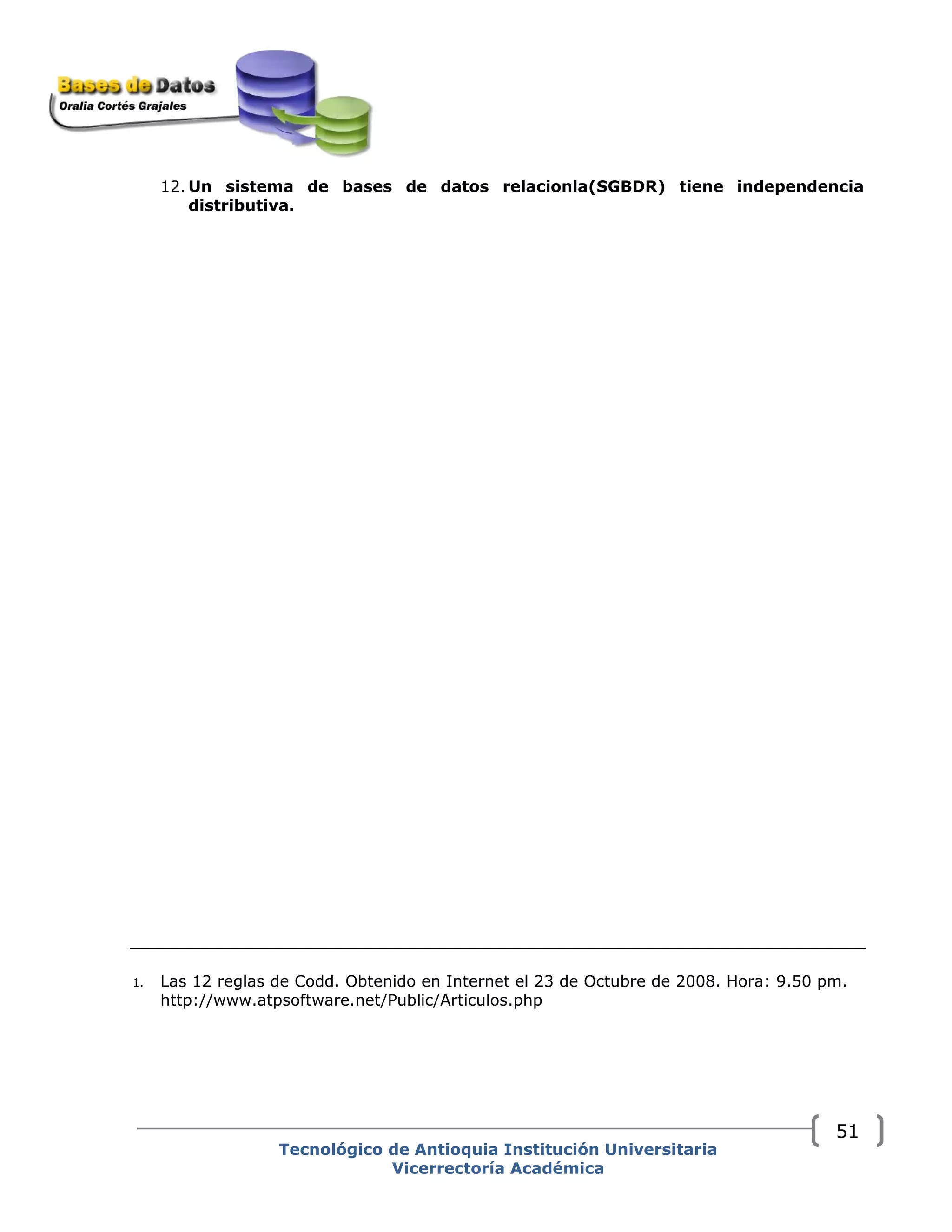 12. Un sistema de bases de datos relacionla(SGBDR) tiene independencia
distributiva.
1. Las 12 reglas de Codd. Obtenido en Internet el 23 de Octubre de 2008. Hora: 9.50 pm.
http://www.atpsoftware.net/Public/Articulos.php
Tecnológico de Antioquia Institución Universitaria
Vicerrectoría Académica
51
 