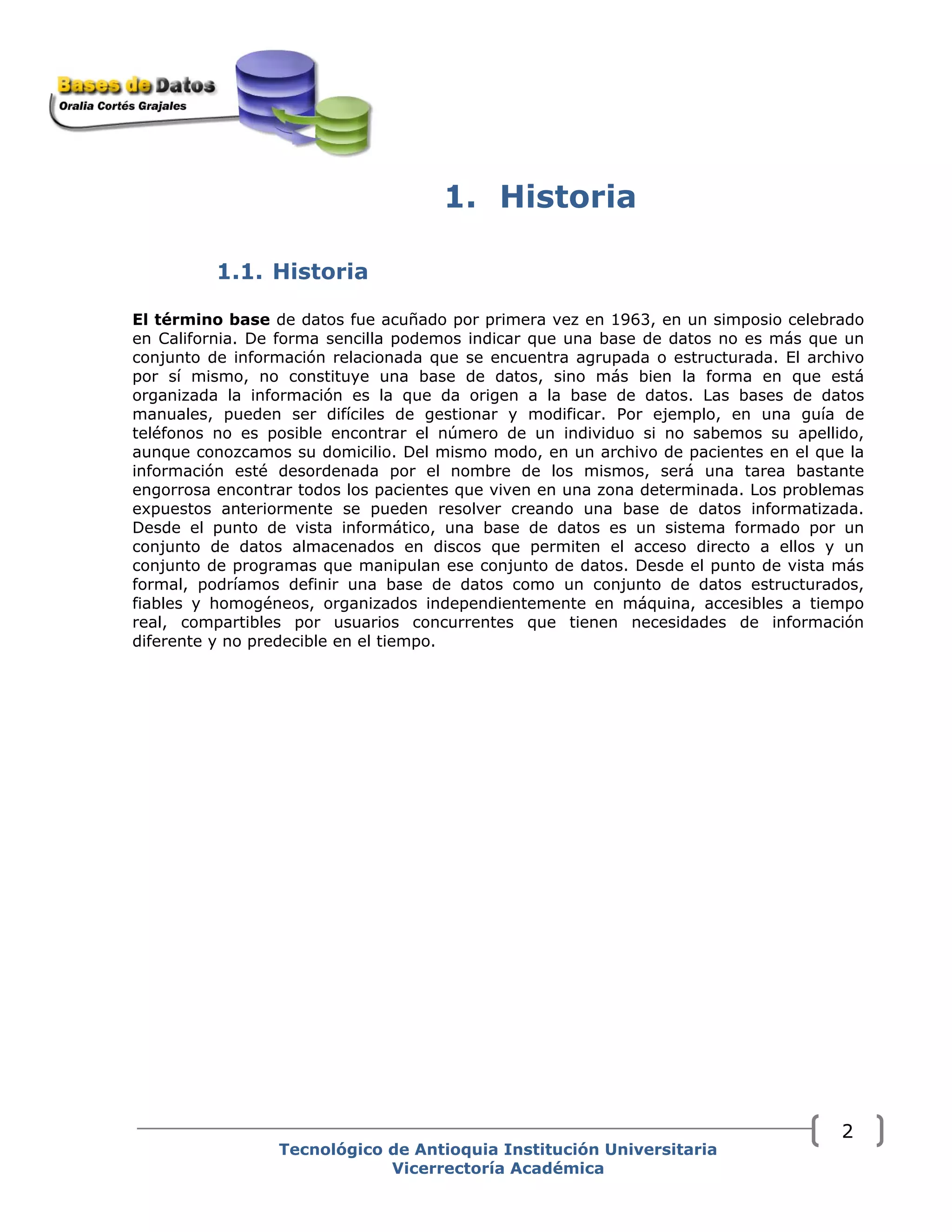 1. Historia
1.1. Historia
El término base de datos fue acuñado por primera vez en 1963, en un simposio celebrado
en California. De forma sencilla podemos indicar que una base de datos no es más que un
conjunto de información relacionada que se encuentra agrupada o estructurada. El archivo
por sí mismo, no constituye una base de datos, sino más bien la forma en que está
organizada la información es la que da origen a la base de datos. Las bases de datos
manuales, pueden ser difíciles de gestionar y modificar. Por ejemplo, en una guía de
teléfonos no es posible encontrar el número de un individuo si no sabemos su apellido,
aunque conozcamos su domicilio. Del mismo modo, en un archivo de pacientes en el que la
información esté desordenada por el nombre de los mismos, será una tarea bastante
engorrosa encontrar todos los pacientes que viven en una zona determinada. Los problemas
expuestos anteriormente se pueden resolver creando una base de datos informatizada.
Desde el punto de vista informático, una base de datos es un sistema formado por un
conjunto de datos almacenados en discos que permiten el acceso directo a ellos y un
conjunto de programas que manipulan ese conjunto de datos. Desde el punto de vista más
formal, podríamos definir una base de datos como un conjunto de datos estructurados,
fiables y homogéneos, organizados independientemente en máquina, accesibles a tiempo
real, compartibles por usuarios concurrentes que tienen necesidades de información
diferente y no predecible en el tiempo.
Tecnológico de Antioquia Institución Universitaria
Vicerrectoría Académica
2
 