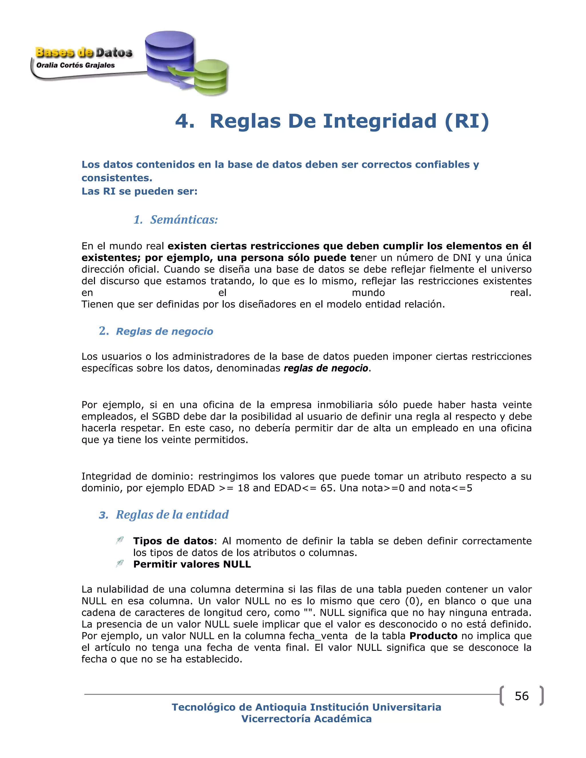 4. Reglas De Integridad (RI)
Los datos contenidos en la base de datos deben ser correctos confiables y
consistentes.
Las RI se pueden ser: 
1. Semánticas:
En el mundo real existen ciertas restricciones que deben cumplir los elementos en él
existentes; por ejemplo, una persona sólo puede tener un número de DNI y una única
dirección oficial. Cuando se diseña una base de datos se debe reflejar fielmente el universo
del discurso que estamos tratando, lo que es lo mismo, reflejar las restricciones existentes
en el mundo real.
Tienen que ser definidas por los diseñadores en el modelo entidad relación.
2. Reglas de negocio  
Los usuarios o los administradores de la base de datos pueden imponer ciertas restricciones
específicas sobre los datos, denominadas reglas de negocio.
Por ejemplo, si en una oficina de la empresa inmobiliaria sólo puede haber hasta veinte
empleados, el SGBD debe dar la posibilidad al usuario de definir una regla al respecto y debe
hacerla respetar. En este caso, no debería permitir dar de alta un empleado en una oficina
que ya tiene los veinte permitidos.
Integridad de dominio: restringimos los valores que puede tomar un atributo respecto a su
dominio, por ejemplo EDAD >= 18 and EDAD<= 65. Una nota>=0 and nota<=5
3. Reglas de la entidad
Tipos de datos: Al momento de definir la tabla se deben definir correctamente
los tipos de datos de los atributos o columnas.
Permitir valores NULL
La nulabilidad de una columna determina si las filas de una tabla pueden contener un valor
NULL en esa columna. Un valor NULL no es lo mismo que cero (0), en blanco o que una
cadena de caracteres de longitud cero, como "". NULL significa que no hay ninguna entrada.
La presencia de un valor NULL suele implicar que el valor es desconocido o no está definido.
Por ejemplo, un valor NULL en la columna fecha_venta de la tabla Producto no implica que
el artículo no tenga una fecha de venta final. El valor NULL significa que se desconoce la
fecha o que no se ha establecido.
Tecnológico de Antioquia Institución Universitaria
Vicerrectoría Académica
56
 
