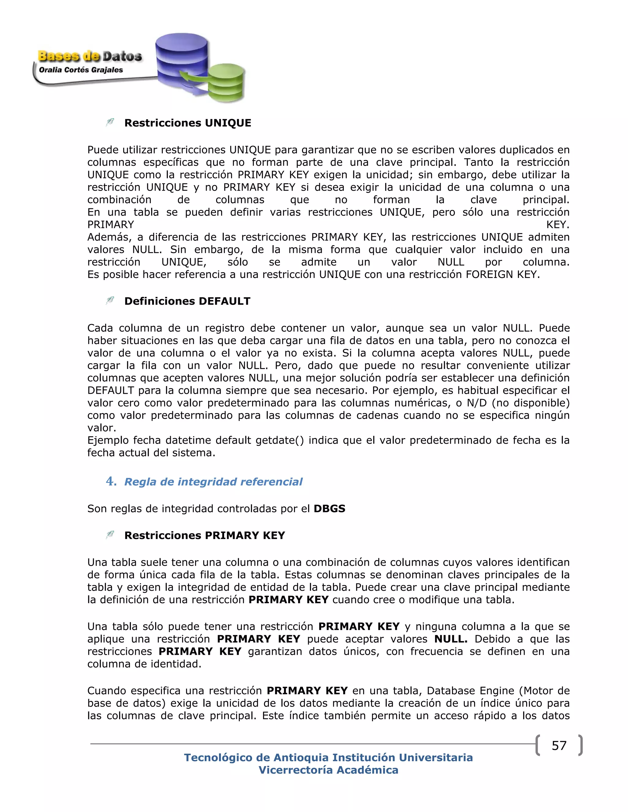 Restricciones UNIQUE
Puede utilizar restricciones UNIQUE para garantizar que no se escriben valores duplicados en
columnas específicas que no forman parte de una clave principal. Tanto la restricción
UNIQUE como la restricción PRIMARY KEY exigen la unicidad; sin embargo, debe utilizar la
restricción UNIQUE y no PRIMARY KEY si desea exigir la unicidad de una columna o una
combinación de columnas que no forman la clave principal.
En una tabla se pueden definir varias restricciones UNIQUE, pero sólo una restricción
PRIMARY KEY.
Además, a diferencia de las restricciones PRIMARY KEY, las restricciones UNIQUE admiten
valores NULL. Sin embargo, de la misma forma que cualquier valor incluido en una
restricción UNIQUE, sólo se admite un valor NULL por columna.
Es posible hacer referencia a una restricción UNIQUE con una restricción FOREIGN KEY.
Definiciones DEFAULT
Cada columna de un registro debe contener un valor, aunque sea un valor NULL. Puede
haber situaciones en las que deba cargar una fila de datos en una tabla, pero no conozca el
valor de una columna o el valor ya no exista. Si la columna acepta valores NULL, puede
cargar la fila con un valor NULL. Pero, dado que puede no resultar conveniente utilizar
columnas que acepten valores NULL, una mejor solución podría ser establecer una definición
DEFAULT para la columna siempre que sea necesario. Por ejemplo, es habitual especificar el
valor cero como valor predeterminado para las columnas numéricas, o N/D (no disponible)
como valor predeterminado para las columnas de cadenas cuando no se especifica ningún
valor.
Ejemplo fecha datetime default getdate() indica que el valor predeterminado de fecha es la
fecha actual del sistema.
4. Regla de integridad referencial  
Son reglas de integridad controladas por el DBGS
Restricciones PRIMARY KEY
Una tabla suele tener una columna o una combinación de columnas cuyos valores identifican
de forma única cada fila de la tabla. Estas columnas se denominan claves principales de la
tabla y exigen la integridad de entidad de la tabla. Puede crear una clave principal mediante
la definición de una restricción PRIMARY KEY cuando cree o modifique una tabla.
Una tabla sólo puede tener una restricción PRIMARY KEY y ninguna columna a la que se
aplique una restricción PRIMARY KEY puede aceptar valores NULL. Debido a que las
restricciones PRIMARY KEY garantizan datos únicos, con frecuencia se definen en una
columna de identidad.
Cuando especifica una restricción PRIMARY KEY en una tabla, Database Engine (Motor de
base de datos) exige la unicidad de los datos mediante la creación de un índice único para
las columnas de clave principal. Este índice también permite un acceso rápido a los datos
Tecnológico de Antioquia Institución Universitaria
Vicerrectoría Académica
57
 