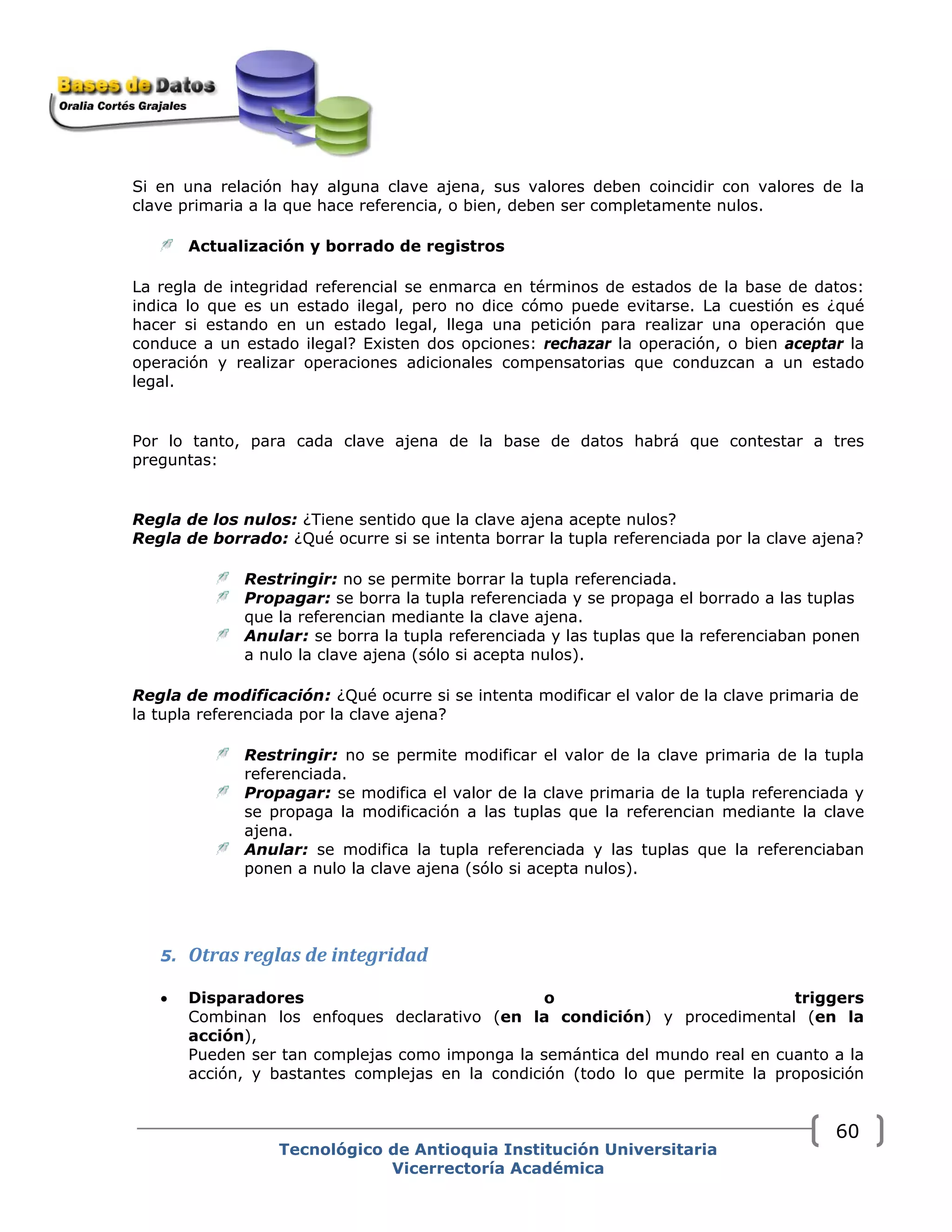 Si en una relación hay alguna clave ajena, sus valores deben coincidir con valores de la
clave primaria a la que hace referencia, o bien, deben ser completamente nulos.
Actualización y borrado de registros
La regla de integridad referencial se enmarca en términos de estados de la base de datos:
indica lo que es un estado ilegal, pero no dice cómo puede evitarse. La cuestión es ¿qué
hacer si estando en un estado legal, llega una petición para realizar una operación que
conduce a un estado ilegal? Existen dos opciones: rechazar la operación, o bien aceptar la
operación y realizar operaciones adicionales compensatorias que conduzcan a un estado
legal.
Por lo tanto, para cada clave ajena de la base de datos habrá que contestar a tres
preguntas:
Regla de los nulos: ¿Tiene sentido que la clave ajena acepte nulos?
Regla de borrado: ¿Qué ocurre si se intenta borrar la tupla referenciada por la clave ajena?
Restringir: no se permite borrar la tupla referenciada.
Propagar: se borra la tupla referenciada y se propaga el borrado a las tuplas
que la referencian mediante la clave ajena.
Anular: se borra la tupla referenciada y las tuplas que la referenciaban ponen
a nulo la clave ajena (sólo si acepta nulos).
Regla de modificación: ¿Qué ocurre si se intenta modificar el valor de la clave primaria de
la tupla referenciada por la clave ajena?
Restringir: no se permite modificar el valor de la clave primaria de la tupla
referenciada.
Propagar: se modifica el valor de la clave primaria de la tupla referenciada y
se propaga la modificación a las tuplas que la referencian mediante la clave
ajena.
Anular: se modifica la tupla referenciada y las tuplas que la referenciaban
ponen a nulo la clave ajena (sólo si acepta nulos).
5. Otras reglas de integridad
• Disparadores o triggers
Combinan los enfoques declarativo (en la condición) y procedimental (en la
acción),
Pueden ser tan complejas como imponga la semántica del mundo real en cuanto a la
acción, y bastantes complejas en la condición (todo lo que permite la proposición
Tecnológico de Antioquia Institución Universitaria
Vicerrectoría Académica
60
 