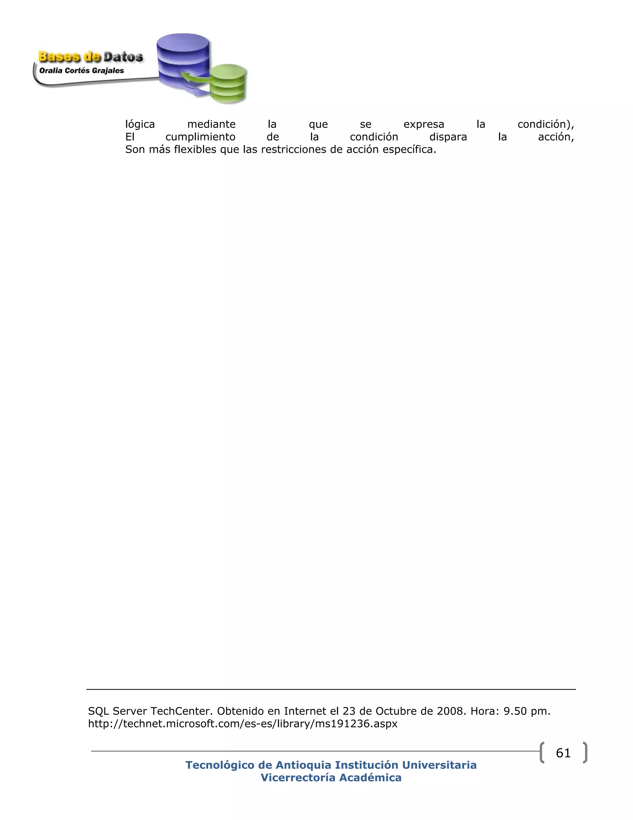 lógica mediante la que se expresa la condición),
El cumplimiento de la condición dispara la acción,
Son más flexibles que las restricciones de acción específica.
SQL Server TechCenter. Obtenido en Internet el 23 de Octubre de 2008. Hora: 9.50 pm.
http://technet.microsoft.com/es-es/library/ms191236.aspx
Tecnológico de Antioquia Institución Universitaria
Vicerrectoría Académica
61
 