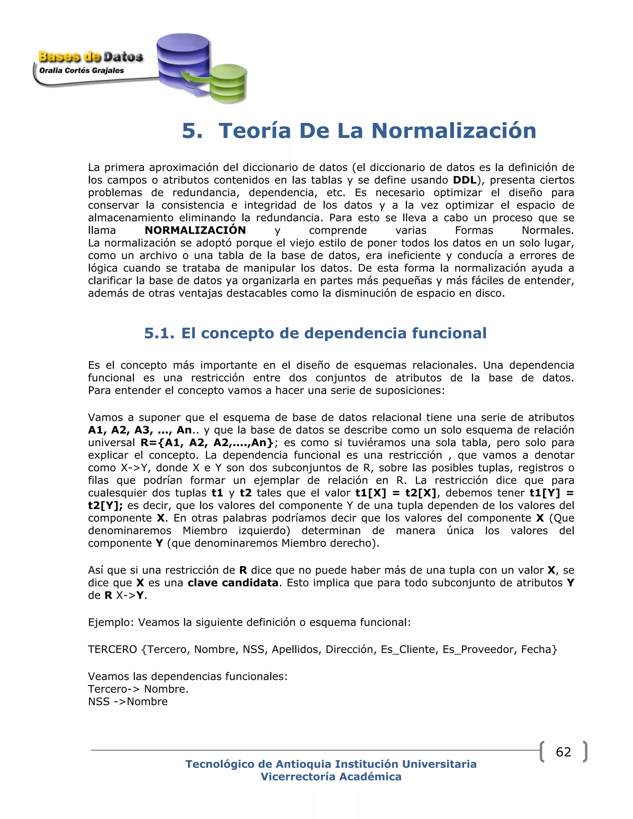 5. Teoría De La Normalización
La primera aproximación del diccionario de datos (el diccionario de datos es la definición de
los campos o atributos contenidos en las tablas y se define usando DDL), presenta ciertos
problemas de redundancia, dependencia, etc. Es necesario optimizar el diseño para
conservar la consistencia e integridad de los datos y a la vez optimizar el espacio de
almacenamiento eliminando la redundancia. Para esto se lleva a cabo un proceso que se
llama NORMALIZACIÓN y comprende varias Formas Normales.
La normalización se adoptó porque el viejo estilo de poner todos los datos en un solo lugar,
como un archivo o una tabla de la base de datos, era ineficiente y conducía a errores de
lógica cuando se trataba de manipular los datos. De esta forma la normalización ayuda a
clarificar la base de datos ya organizarla en partes más pequeñas y más fáciles de entender,
además de otras ventajas destacables como la disminución de espacio en disco.
5.1. El concepto de dependencia funcional
Es el concepto más importante en el diseño de esquemas relacionales. Una dependencia
funcional es una restricción entre dos conjuntos de atributos de la base de datos.
Para entender el concepto vamos a hacer una serie de suposiciones:
Vamos a suponer que el esquema de base de datos relacional tiene una serie de atributos
A1, A2, A3, ..., An.. y que la base de datos se describe como un solo esquema de relación
universal R={A1, A2, A2,....,An}; es como si tuviéramos una sola tabla, pero solo para
explicar el concepto. La dependencia funcional es una restricción , que vamos a denotar
como X->Y, donde X e Y son dos subconjuntos de R, sobre las posibles tuplas, registros o
filas que podrían formar un ejemplar de relación en R. La restricción dice que para
cualesquier dos tuplas t1 y t2 tales que el valor t1[X] = t2[X], debemos tener t1[Y] =
t2[Y]; es decir, que los valores del componente Y de una tupla dependen de los valores del
componente X. En otras palabras podríamos decir que los valores del componente X (Que
denominaremos Miembro izquierdo) determinan de manera única los valores del
componente Y (que denominaremos Miembro derecho).
Así que si una restricción de R dice que no puede haber más de una tupla con un valor X, se
dice que X es una clave candidata. Esto implica que para todo subconjunto de atributos Y
de R X->Y.
Ejemplo: Veamos la siguiente definición o esquema funcional:
TERCERO {Tercero, Nombre, NSS, Apellidos, Dirección, Es_Cliente, Es_Proveedor, Fecha}
Veamos las dependencias funcionales:
Tercero-> Nombre.
NSS ->Nombre
Tecnológico de Antioquia Institución Universitaria
Vicerrectoría Académica
62
 