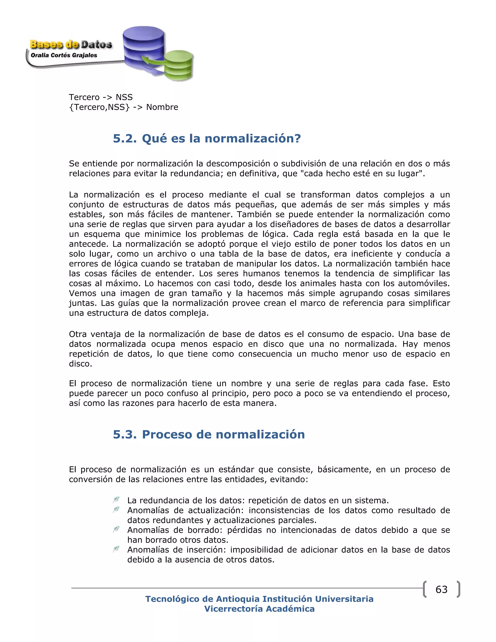 Tercero -> NSS
{Tercero,NSS} -> Nombre
5.2. Qué es la normalización?
Se entiende por normalización la descomposición o subdivisión de una relación en dos o más
relaciones para evitar la redundancia; en definitiva, que "cada hecho esté en su lugar".
La normalización es el proceso mediante el cual se transforman datos complejos a un
conjunto de estructuras de datos más pequeñas, que además de ser más simples y más
estables, son más fáciles de mantener. También se puede entender la normalización como
una serie de reglas que sirven para ayudar a los diseñadores de bases de datos a desarrollar
un esquema que minimice los problemas de lógica. Cada regla está basada en la que le
antecede. La normalización se adoptó porque el viejo estilo de poner todos los datos en un
solo lugar, como un archivo o una tabla de la base de datos, era ineficiente y conducía a
errores de lógica cuando se trataban de manipular los datos. La normalización también hace
las cosas fáciles de entender. Los seres humanos tenemos la tendencia de simplificar las
cosas al máximo. Lo hacemos con casi todo, desde los animales hasta con los automóviles.
Vemos una imagen de gran tamaño y la hacemos más simple agrupando cosas similares
juntas. Las guías que la normalización provee crean el marco de referencia para simplificar
una estructura de datos compleja.
Otra ventaja de la normalización de base de datos es el consumo de espacio. Una base de
datos normalizada ocupa menos espacio en disco que una no normalizada. Hay menos
repetición de datos, lo que tiene como consecuencia un mucho menor uso de espacio en
disco.
El proceso de normalización tiene un nombre y una serie de reglas para cada fase. Esto
puede parecer un poco confuso al principio, pero poco a poco se va entendiendo el proceso,
así como las razones para hacerlo de esta manera.
5.3. Proceso de normalización
El proceso de normalización es un estándar que consiste, básicamente, en un proceso de
conversión de las relaciones entre las entidades, evitando:
La redundancia de los datos: repetición de datos en un sistema.
Anomalías de actualización: inconsistencias de los datos como resultado de
datos redundantes y actualizaciones parciales.
Anomalías de borrado: pérdidas no intencionadas de datos debido a que se
han borrado otros datos.
Anomalías de inserción: imposibilidad de adicionar datos en la base de datos
debido a la ausencia de otros datos.
Tecnológico de Antioquia Institución Universitaria
Vicerrectoría Académica
63
 