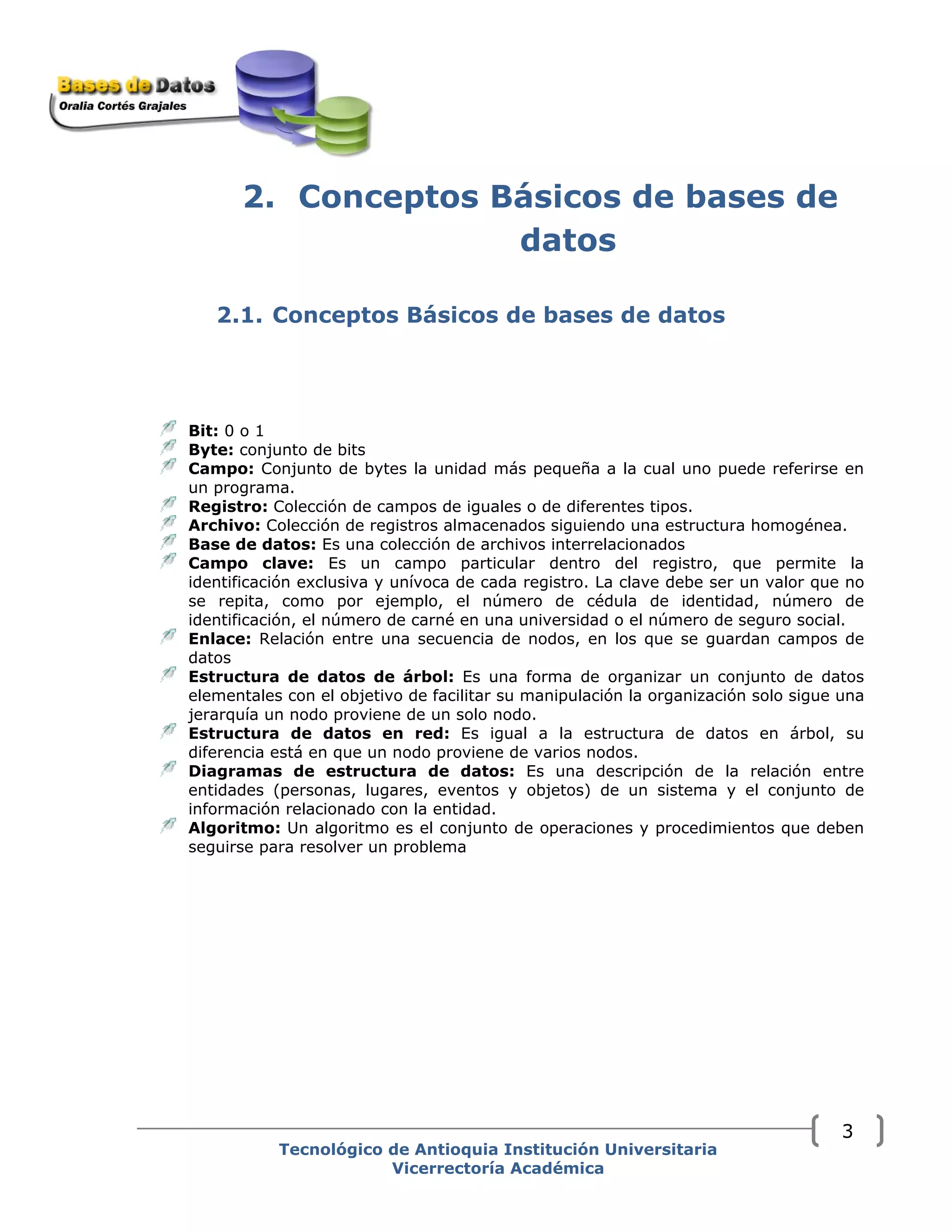 2. Conceptos Básicos de bases de
datos
2.1. Conceptos Básicos de bases de datos
Bit: 0 o 1
Byte: conjunto de bits
Campo: Conjunto de bytes la unidad más pequeña a la cual uno puede referirse en
un programa.
Registro: Colección de campos de iguales o de diferentes tipos.
Archivo: Colección de registros almacenados siguiendo una estructura homogénea.
Base de datos: Es una colección de archivos interrelacionados
Campo clave: Es un campo particular dentro del registro, que permite la
identificación exclusiva y unívoca de cada registro. La clave debe ser un valor que no
se repita, como por ejemplo, el número de cédula de identidad, número de
identificación, el número de carné en una universidad o el número de seguro social.
Enlace: Relación entre una secuencia de nodos, en los que se guardan campos de
datos
Estructura de datos de árbol: Es una forma de organizar un conjunto de datos
elementales con el objetivo de facilitar su manipulación la organización solo sigue una
jerarquía un nodo proviene de un solo nodo.
Estructura de datos en red: Es igual a la estructura de datos en árbol, su
diferencia está en que un nodo proviene de varios nodos.
Diagramas de estructura de datos: Es una descripción de la relación entre
entidades (personas, lugares, eventos y objetos) de un sistema y el conjunto de
información relacionado con la entidad.
Algoritmo: Un algoritmo es el conjunto de operaciones y procedimientos que deben
seguirse para resolver un problema
Tecnológico de Antioquia Institución Universitaria
Vicerrectoría Académica
3
 