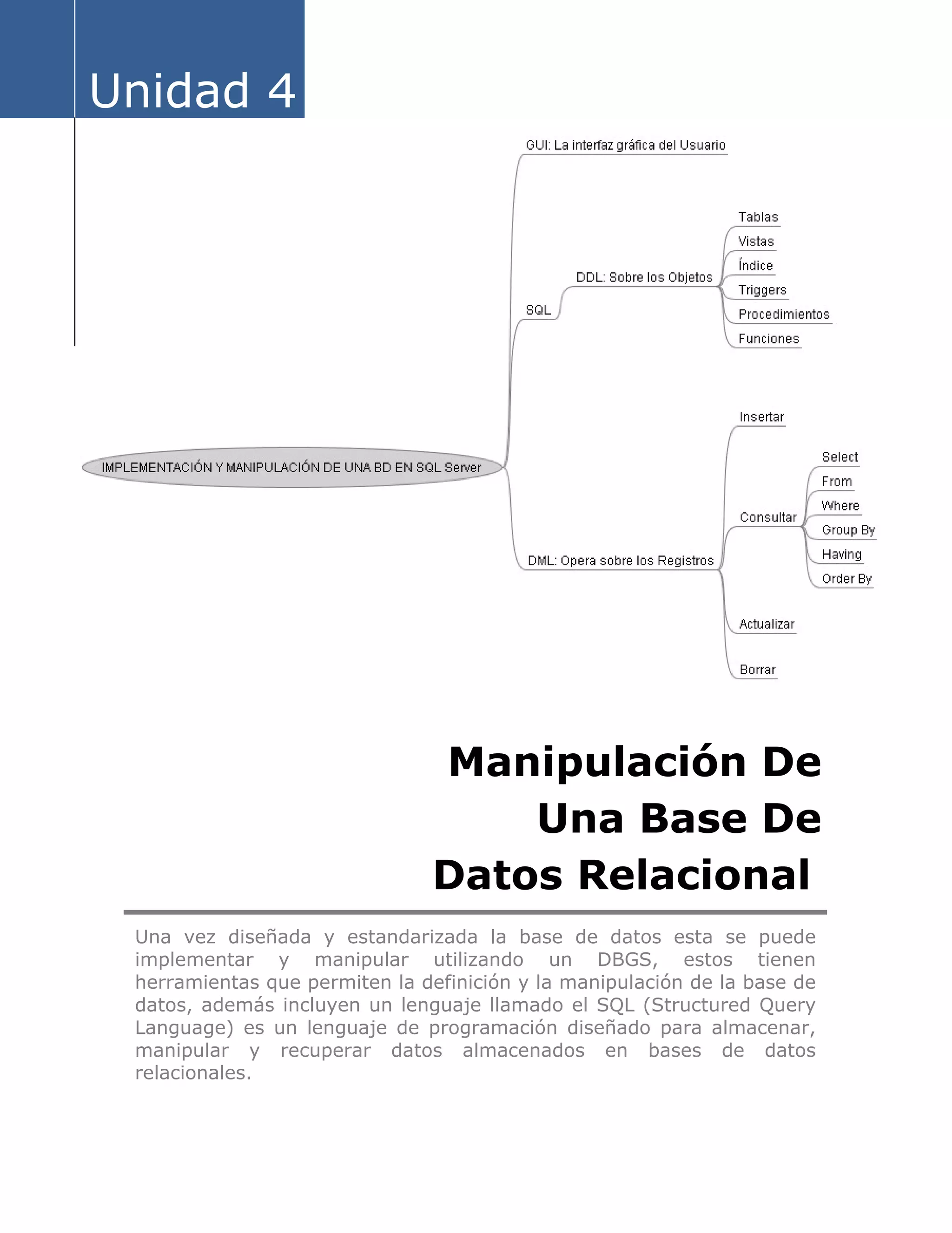 Unidad 4
Manipulación De
Una Base De
Datos Relacional
Una vez diseñada y estandarizada la base de datos esta se puede
implementar y manipular utilizando un DBGS, estos tienen
herramientas que permiten la definición y la manipulación de la base de
datos, además incluyen un lenguaje llamado el SQL (Structured Query
Language) es un lenguaje de programación diseñado para almacenar,
manipular y recuperar datos almacenados en bases de datos
relacionales.
 