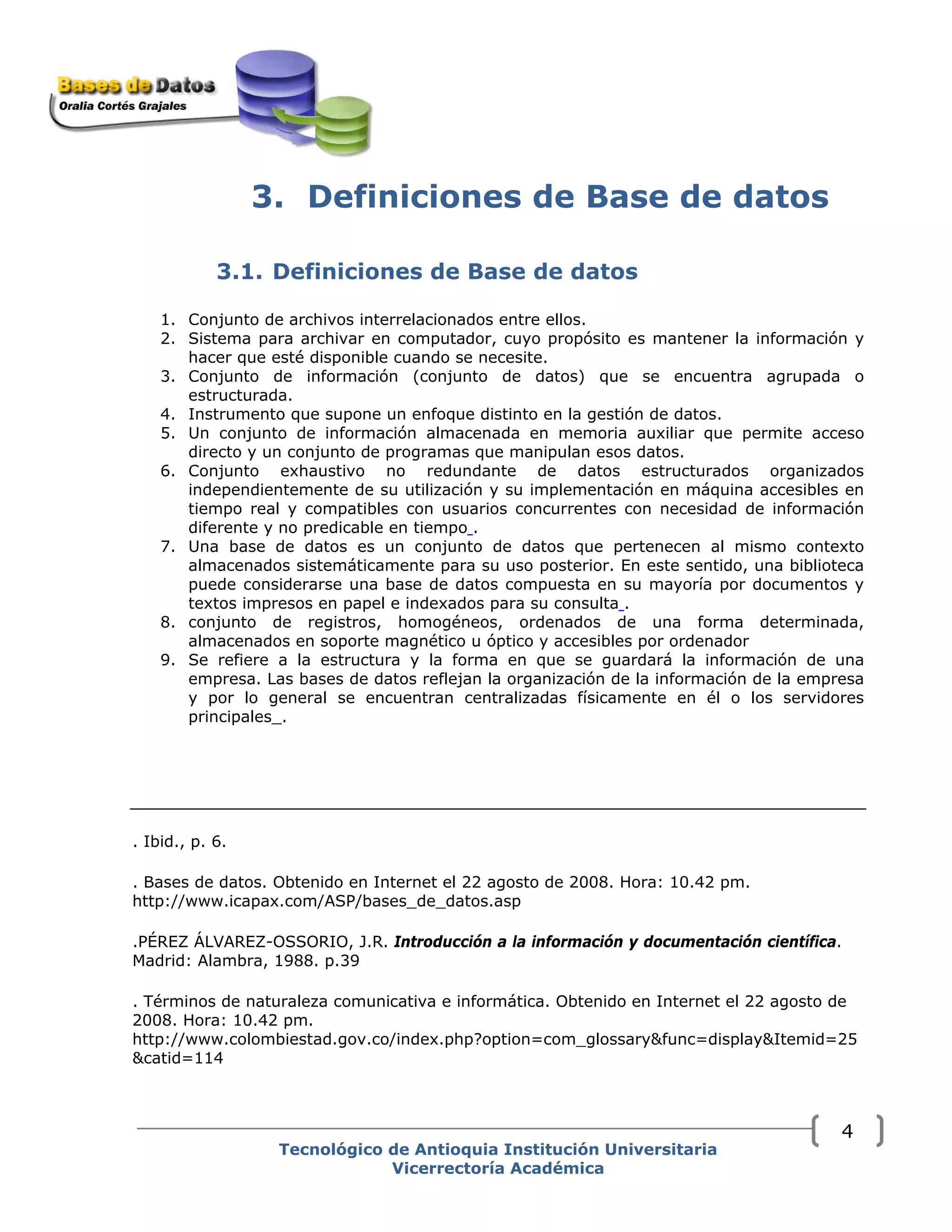 3. Definiciones de Base de datos
3.1. Definiciones de Base de datos
1. Conjunto de archivos interrelacionados entre ellos.
2. Sistema para archivar en computador, cuyo propósito es mantener la información y
hacer que esté disponible cuando se necesite.
3. Conjunto de información (conjunto de datos) que se encuentra agrupada o
estructurada.
4. Instrumento que supone un enfoque distinto en la gestión de datos.
5. Un conjunto de información almacenada en memoria auxiliar que permite acceso
directo y un conjunto de programas que manipulan esos datos.
6. Conjunto exhaustivo no redundante de datos estructurados organizados
independientemente de su utilización y su implementación en máquina accesibles en
tiempo real y compatibles con usuarios concurrentes con necesidad de información
diferente y no predicable en tiempo .
7. Una base de datos es un conjunto de datos que pertenecen al mismo contexto
almacenados sistemáticamente para su uso posterior. En este sentido, una biblioteca
puede considerarse una base de datos compuesta en su mayoría por documentos y
textos impresos en papel e indexados para su consulta .
8. conjunto de registros, homogéneos, ordenados de una forma determinada,
almacenados en soporte magnético u óptico y accesibles por ordenador
9. Se refiere a la estructura y la forma en que se guardará la información de una
empresa. Las bases de datos reflejan la organización de la información de la empresa
y por lo general se encuentran centralizadas físicamente en él o los servidores
principales_.
. Ibid., p. 6.
. Bases de datos. Obtenido en Internet el 22 agosto de 2008. Hora: 10.42 pm.
http://www.icapax.com/ASP/bases_de_datos.asp
.PÉREZ ÁLVAREZ-OSSORIO, J.R. Introducción a la información y documentación científica.
Madrid: Alambra, 1988. p.39
. Términos de naturaleza comunicativa e informática. Obtenido en Internet el 22 agosto de
2008. Hora: 10.42 pm.
http://www.colombiestad.gov.co/index.php?option=com_glossary&func=display&Itemid=25
&catid=114
Tecnológico de Antioquia Institución Universitaria
Vicerrectoría Académica
4
 
