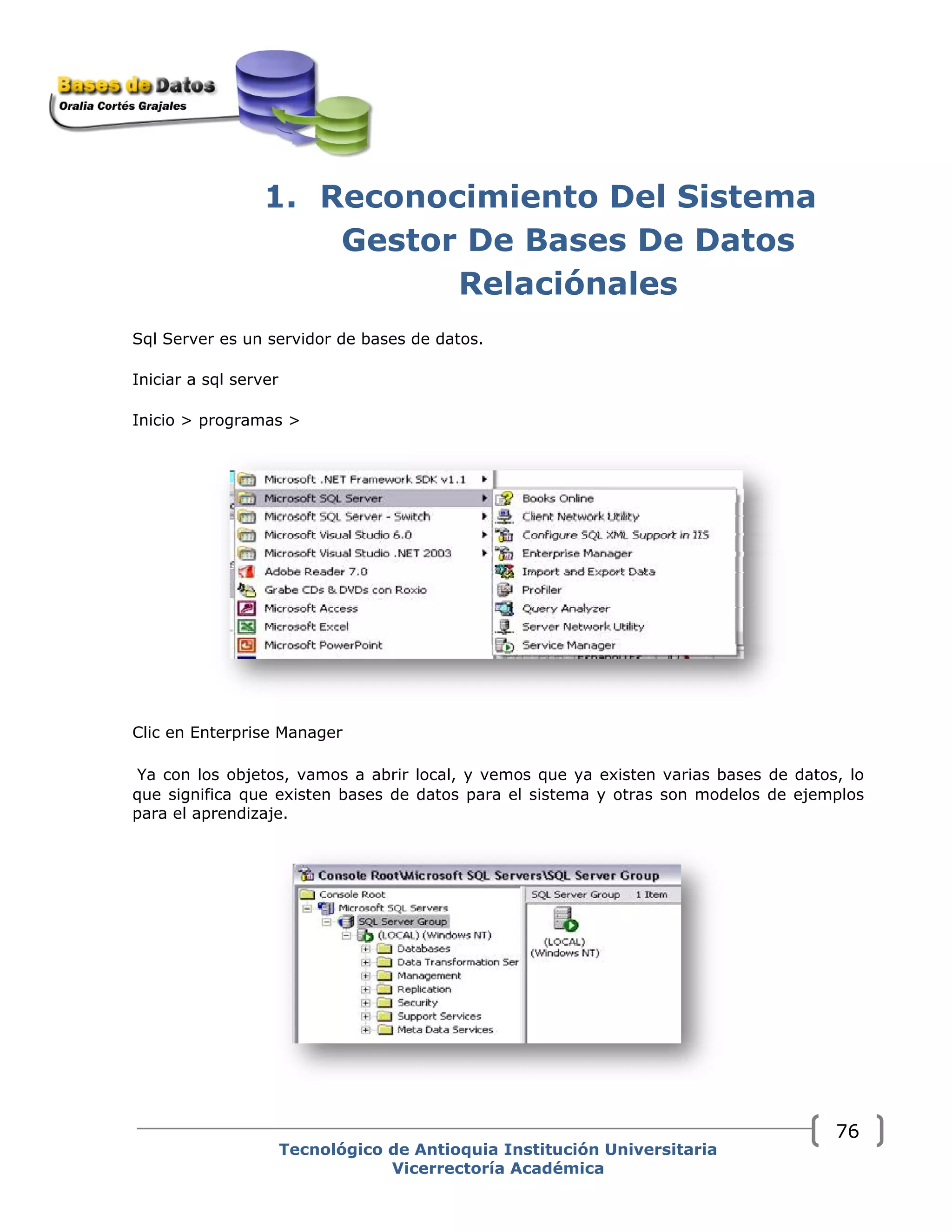 1. Reconocimiento Del Sistema
Gestor De Bases De Datos
Relaciónales
Sql Server es un servidor de bases de datos.
Iniciar a sql server
Inicio > programas >
Clic en Enterprise Manager
Ya con los objetos, vamos a abrir local, y vemos que ya existen varias bases de datos, lo
que significa que existen bases de datos para el sistema y otras son modelos de ejemplos
para el aprendizaje.
Tecnológico de Antioquia Institución Universitaria
Vicerrectoría Académica
76
 
