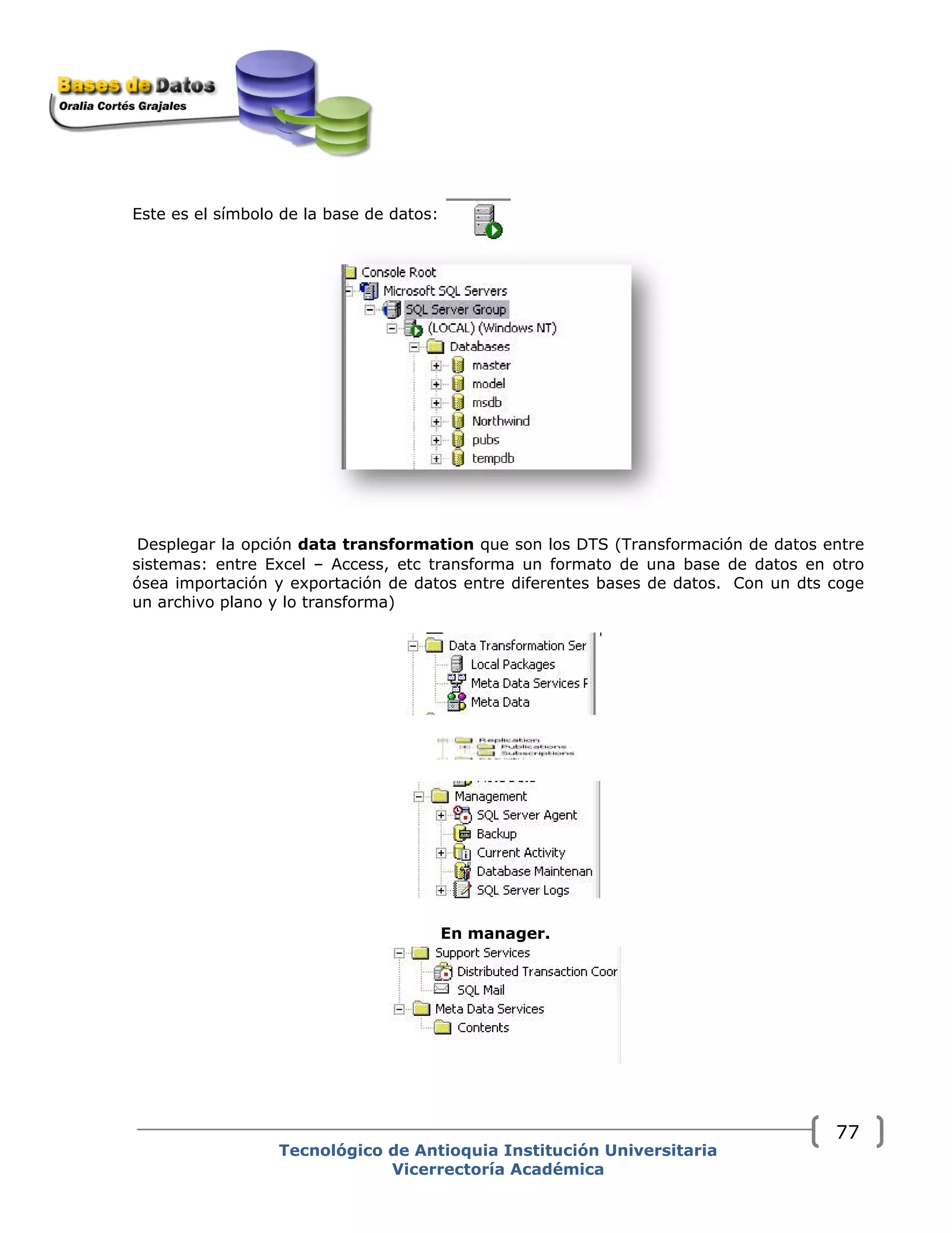 Este es el símbolo de la base de datos:
Desplegar la opción data transformation que son los DTS (Transformación de datos entre
sistemas: entre Excel – Access, etc transforma un formato de una base de datos en otro
ósea importación y exportación de datos entre diferentes bases de datos. Con un dts coge
un archivo plano y lo transforma)
En manager.
Tecnológico de Antioquia Institución Universitaria
Vicerrectoría Académica
77
 