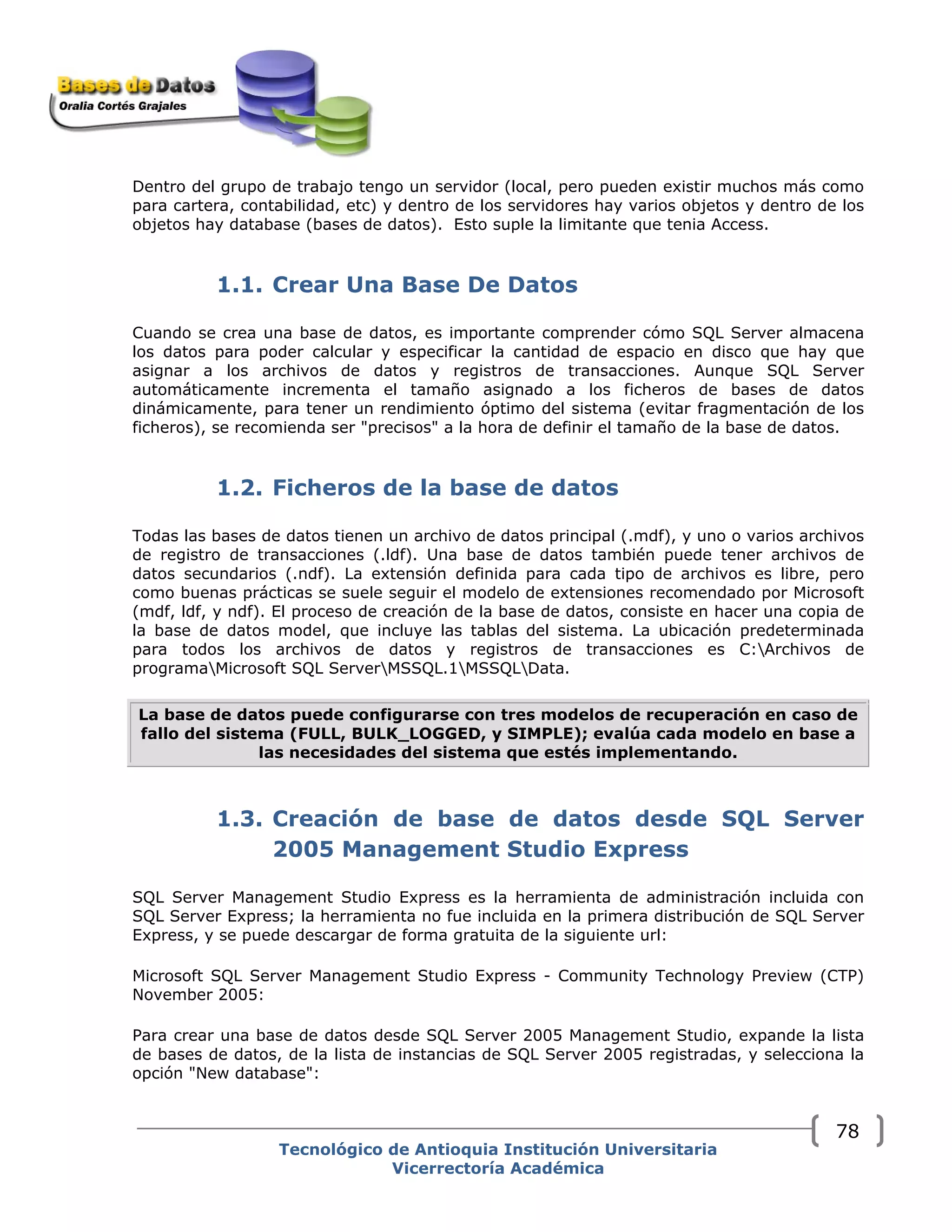 Dentro del grupo de trabajo tengo un servidor (local, pero pueden existir muchos más como
para cartera, contabilidad, etc) y dentro de los servidores hay varios objetos y dentro de los
objetos hay database (bases de datos). Esto suple la limitante que tenia Access.
1.1. Crear Una Base De Datos
Cuando se crea una base de datos, es importante comprender cómo SQL Server almacena
los datos para poder calcular y especificar la cantidad de espacio en disco que hay que
asignar a los archivos de datos y registros de transacciones. Aunque SQL Server
automáticamente incrementa el tamaño asignado a los ficheros de bases de datos
dinámicamente, para tener un rendimiento óptimo del sistema (evitar fragmentación de los
ficheros), se recomienda ser "precisos" a la hora de definir el tamaño de la base de datos.
1.2. Ficheros de la base de datos
Todas las bases de datos tienen un archivo de datos principal (.mdf), y uno o varios archivos
de registro de transacciones (.ldf). Una base de datos también puede tener archivos de
datos secundarios (.ndf). La extensión definida para cada tipo de archivos es libre, pero
como buenas prácticas se suele seguir el modelo de extensiones recomendado por Microsoft
(mdf, ldf, y ndf). El proceso de creación de la base de datos, consiste en hacer una copia de
la base de datos model, que incluye las tablas del sistema. La ubicación predeterminada
para todos los archivos de datos y registros de transacciones es C:Archivos de
programaMicrosoft SQL ServerMSSQL.1MSSQLData.
La base de datos puede configurarse con tres modelos de recuperación en caso de
fallo del sistema (FULL, BULK_LOGGED, y SIMPLE); evalúa cada modelo en base a
las necesidades del sistema que estés implementando.
1.3. Creación de base de datos desde SQL Server
2005 Management Studio Express
SQL Server Management Studio Express es la herramienta de administración incluida con
SQL Server Express; la herramienta no fue incluida en la primera distribución de SQL Server
Express, y se puede descargar de forma gratuita de la siguiente url:
Microsoft SQL Server Management Studio Express - Community Technology Preview (CTP)
November 2005:
Para crear una base de datos desde SQL Server 2005 Management Studio, expande la lista
de bases de datos, de la lista de instancias de SQL Server 2005 registradas, y selecciona la
opción "New database":
Tecnológico de Antioquia Institución Universitaria
Vicerrectoría Académica
78
 