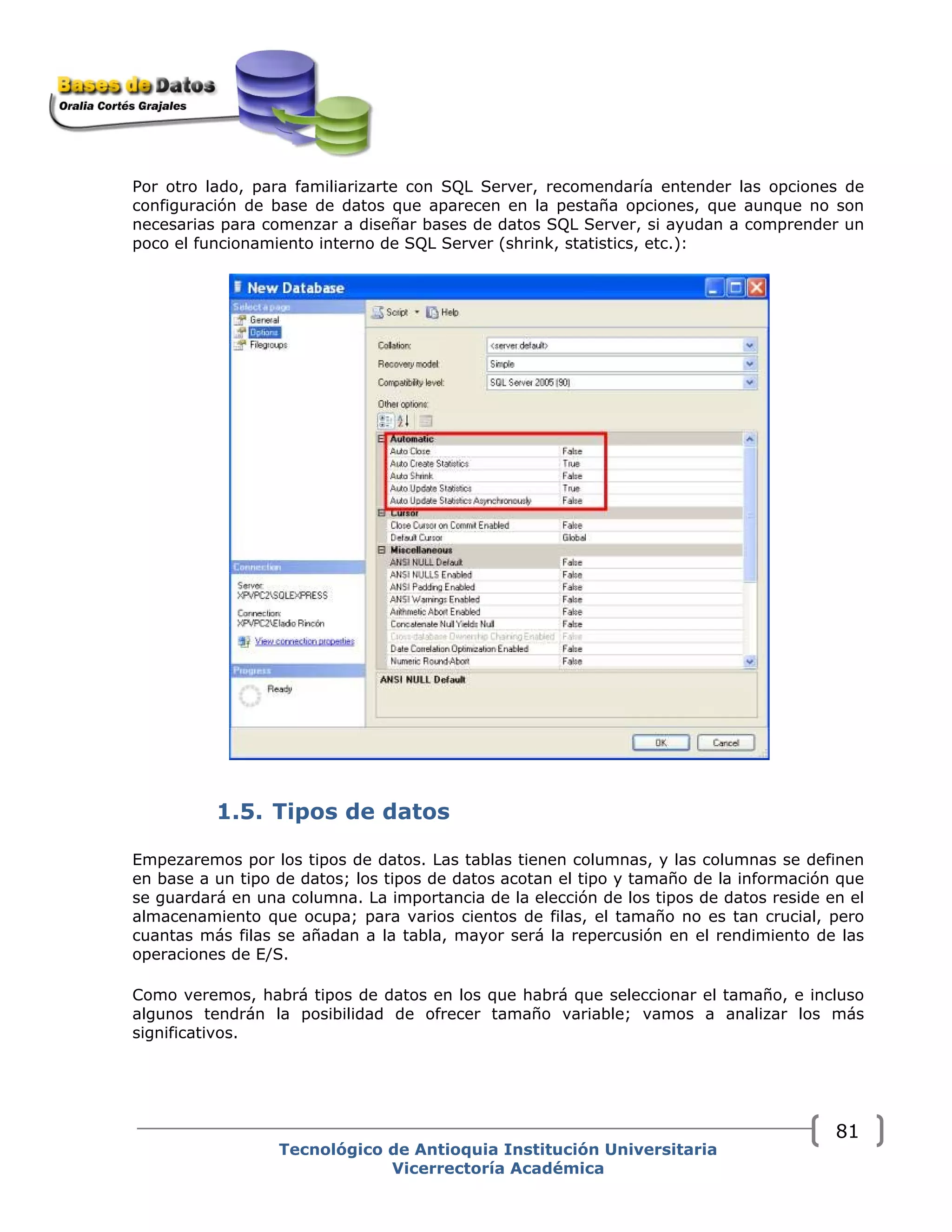 Por otro lado, para familiarizarte con SQL Server, recomendaría entender las opciones de
configuración de base de datos que aparecen en la pestaña opciones, que aunque no son
necesarias para comenzar a diseñar bases de datos SQL Server, si ayudan a comprender un
poco el funcionamiento interno de SQL Server (shrink, statistics, etc.):
1.5. Tipos de datos
Empezaremos por los tipos de datos. Las tablas tienen columnas, y las columnas se definen
en base a un tipo de datos; los tipos de datos acotan el tipo y tamaño de la información que
se guardará en una columna. La importancia de la elección de los tipos de datos reside en el
almacenamiento que ocupa; para varios cientos de filas, el tamaño no es tan crucial, pero
cuantas más filas se añadan a la tabla, mayor será la repercusión en el rendimiento de las
operaciones de E/S.
Como veremos, habrá tipos de datos en los que habrá que seleccionar el tamaño, e incluso
algunos tendrán la posibilidad de ofrecer tamaño variable; vamos a analizar los más
significativos.
Tecnológico de Antioquia Institución Universitaria
Vicerrectoría Académica
81
 