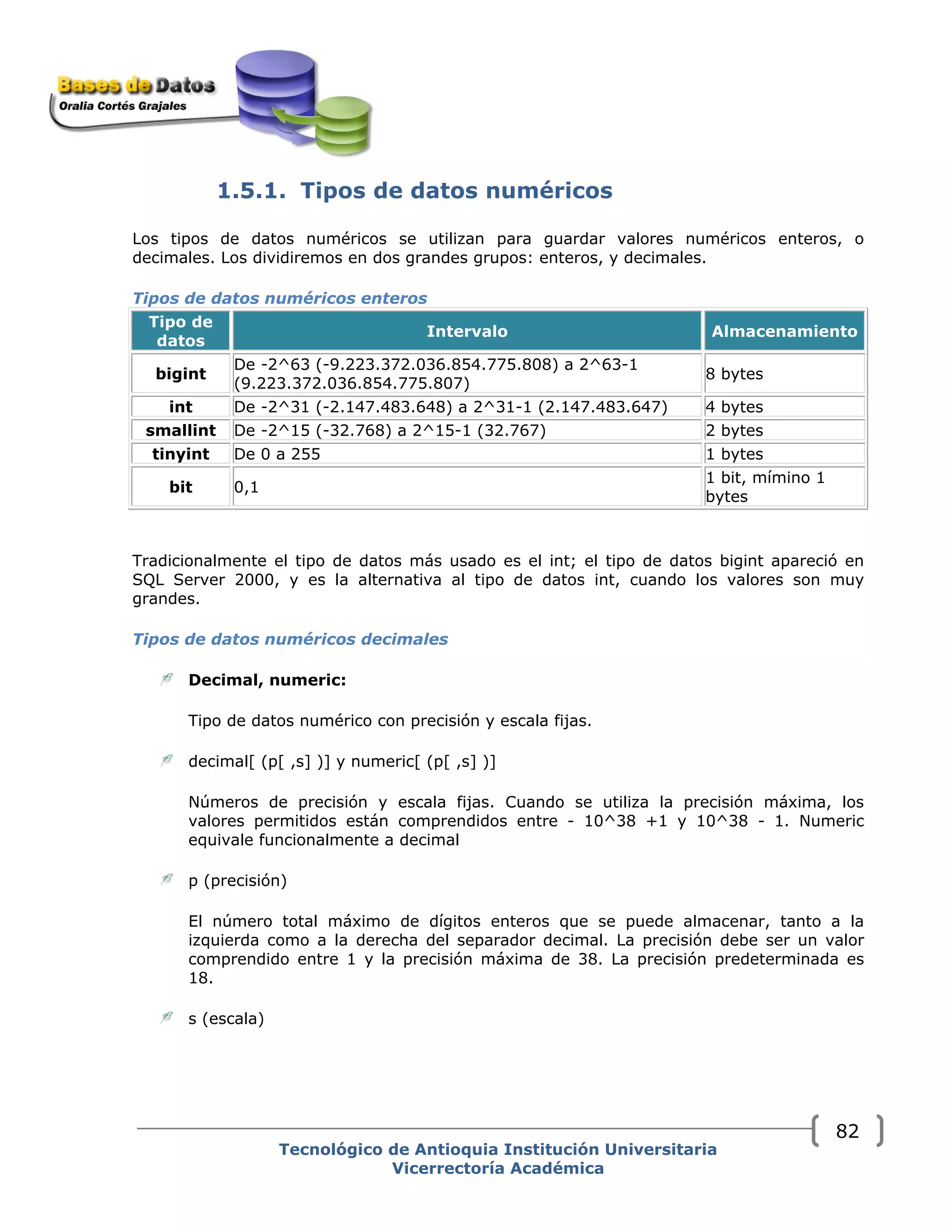 1.5.1. Tipos de datos numéricos
Los tipos de datos numéricos se utilizan para guardar valores numéricos enteros, o
decimales. Los dividiremos en dos grandes grupos: enteros, y decimales.
Tipos de datos numéricos enteros 
Tipo de
datos
Intervalo Almacenamiento
bigint
De -2^63 (-9.223.372.036.854.775.808) a 2^63-1
(9.223.372.036.854.775.807)
8 bytes
int De -2^31 (-2.147.483.648) a 2^31-1 (2.147.483.647) 4 bytes
smallint De -2^15 (-32.768) a 2^15-1 (32.767) 2 bytes
tinyint De 0 a 255 1 bytes
bit 0,1
1 bit, mímino 1
bytes
Tradicionalmente el tipo de datos más usado es el int; el tipo de datos bigint apareció en
SQL Server 2000, y es la alternativa al tipo de datos int, cuando los valores son muy
grandes.
Tipos de datos numéricos decimales 
Decimal, numeric:
Tipo de datos numérico con precisión y escala fijas.
decimal[ (p[ ,s] )] y numeric[ (p[ ,s] )]
Números de precisión y escala fijas. Cuando se utiliza la precisión máxima, los
valores permitidos están comprendidos entre - 10^38 +1 y 10^38 - 1. Numeric
equivale funcionalmente a decimal
p (precisión)
El número total máximo de dígitos enteros que se puede almacenar, tanto a la
izquierda como a la derecha del separador decimal. La precisión debe ser un valor
comprendido entre 1 y la precisión máxima de 38. La precisión predeterminada es
18.
s (escala)
Tecnológico de Antioquia Institución Universitaria
Vicerrectoría Académica
82
 