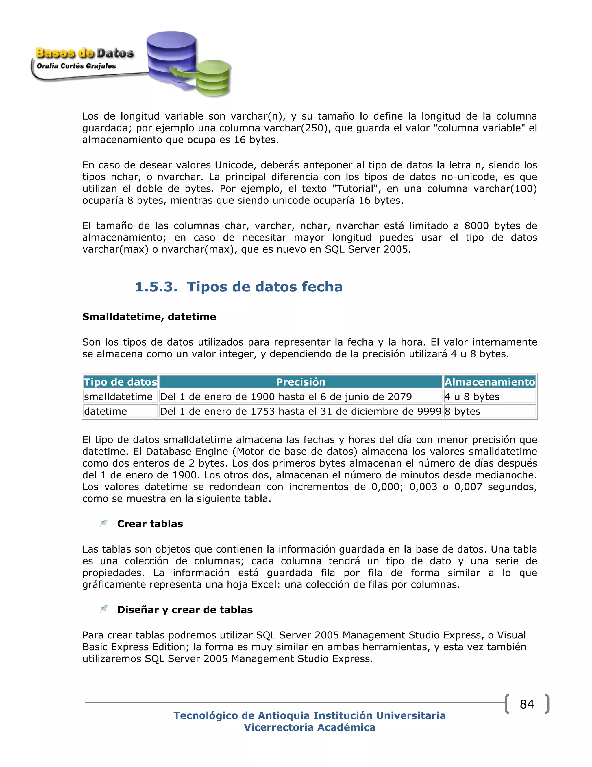 Los de longitud variable son varchar(n), y su tamaño lo define la longitud de la columna
guardada; por ejemplo una columna varchar(250), que guarda el valor "columna variable" el
almacenamiento que ocupa es 16 bytes.
En caso de desear valores Unicode, deberás anteponer al tipo de datos la letra n, siendo los
tipos nchar, o nvarchar. La principal diferencia con los tipos de datos no-unicode, es que
utilizan el doble de bytes. Por ejemplo, el texto "Tutorial", en una columna varchar(100)
ocuparía 8 bytes, mientras que siendo unicode ocuparía 16 bytes.
El tamaño de las columnas char, varchar, nchar, nvarchar está limitado a 8000 bytes de
almacenamiento; en caso de necesitar mayor longitud puedes usar el tipo de datos
varchar(max) o nvarchar(max), que es nuevo en SQL Server 2005.
1.5.3. Tipos de datos fecha
Smalldatetime, datetime
Son los tipos de datos utilizados para representar la fecha y la hora. El valor internamente
se almacena como un valor integer, y dependiendo de la precisión utilizará 4 u 8 bytes.
Tipo de datos Precisión Almacenamiento
smalldatetime Del 1 de enero de 1900 hasta el 6 de junio de 2079 4 u 8 bytes
datetime Del 1 de enero de 1753 hasta el 31 de diciembre de 9999 8 bytes
El tipo de datos smalldatetime almacena las fechas y horas del día con menor precisión que
datetime. El Database Engine (Motor de base de datos) almacena los valores smalldatetime
como dos enteros de 2 bytes. Los dos primeros bytes almacenan el número de días después
del 1 de enero de 1900. Los otros dos, almacenan el número de minutos desde medianoche.
Los valores datetime se redondean con incrementos de 0,000; 0,003 o 0,007 segundos,
como se muestra en la siguiente tabla.
Crear tablas
Las tablas son objetos que contienen la información guardada en la base de datos. Una tabla
es una colección de columnas; cada columna tendrá un tipo de dato y una serie de
propiedades. La información está guardada fila por fila de forma similar a lo que
gráficamente representa una hoja Excel: una colección de filas por columnas.
Diseñar y crear de tablas
Para crear tablas podremos utilizar SQL Server 2005 Management Studio Express, o Visual
Basic Express Edition; la forma es muy similar en ambas herramientas, y esta vez también
utilizaremos SQL Server 2005 Management Studio Express.
Tecnológico de Antioquia Institución Universitaria
Vicerrectoría Académica
84
 