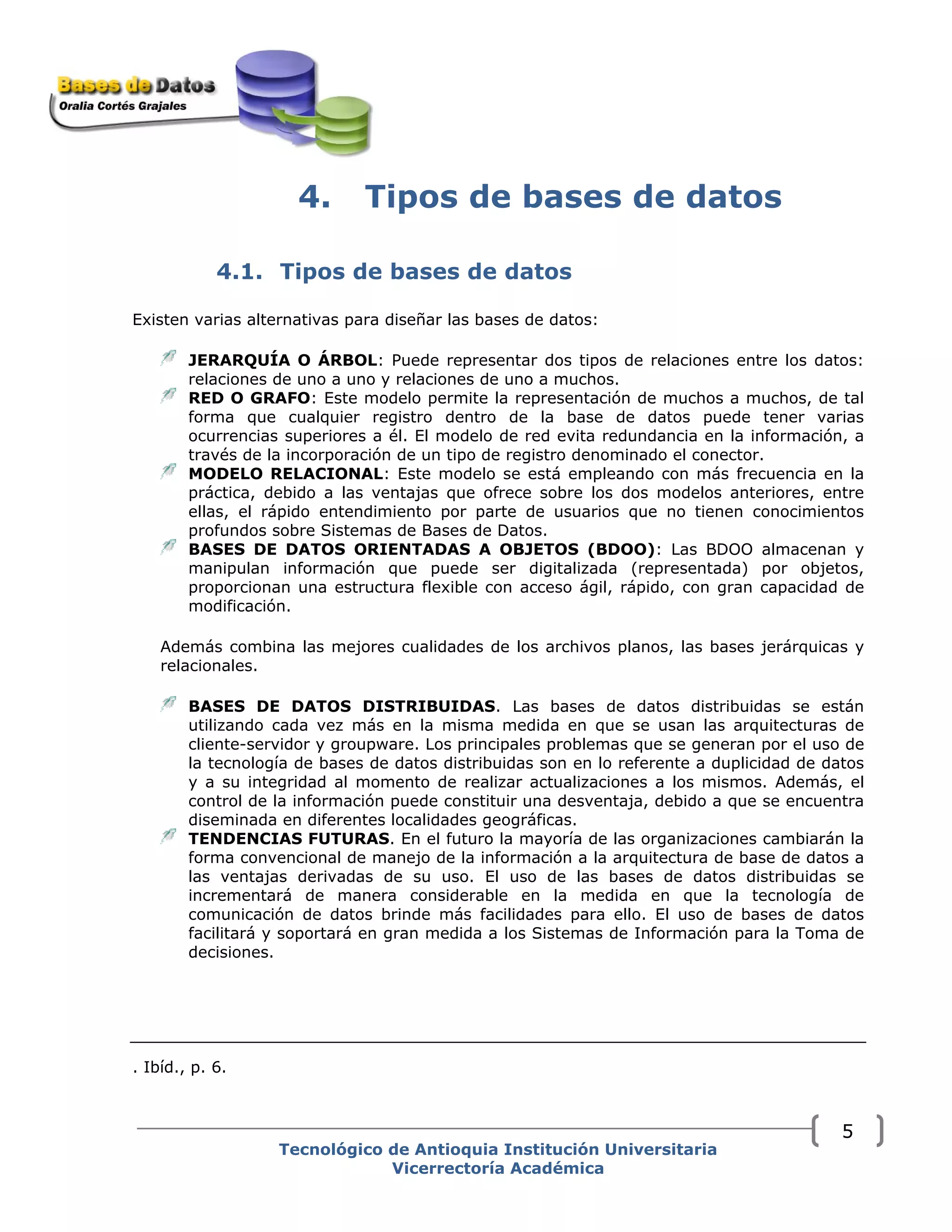 4. Tipos de bases de datos
4.1. Tipos de bases de datos
Existen varias alternativas para diseñar las bases de datos:
JERARQUÍA O ÁRBOL: Puede representar dos tipos de relaciones entre los datos:
relaciones de uno a uno y relaciones de uno a muchos.
RED O GRAFO: Este modelo permite la representación de muchos a muchos, de tal
forma que cualquier registro dentro de la base de datos puede tener varias
ocurrencias superiores a él. El modelo de red evita redundancia en la información, a
través de la incorporación de un tipo de registro denominado el conector.
MODELO RELACIONAL: Este modelo se está empleando con más frecuencia en la
práctica, debido a las ventajas que ofrece sobre los dos modelos anteriores, entre
ellas, el rápido entendimiento por parte de usuarios que no tienen conocimientos
profundos sobre Sistemas de Bases de Datos.
BASES DE DATOS ORIENTADAS A OBJETOS (BDOO): Las BDOO almacenan y
manipulan información que puede ser digitalizada (representada) por objetos,
proporcionan una estructura flexible con acceso ágil, rápido, con gran capacidad de
modificación.
Además combina las mejores cualidades de los archivos planos, las bases jerárquicas y
relacionales.
BASES DE DATOS DISTRIBUIDAS. Las bases de datos distribuidas se están
utilizando cada vez más en la misma medida en que se usan las arquitecturas de
cliente-servidor y groupware. Los principales problemas que se generan por el uso de
la tecnología de bases de datos distribuidas son en lo referente a duplicidad de datos
y a su integridad al momento de realizar actualizaciones a los mismos. Además, el
control de la información puede constituir una desventaja, debido a que se encuentra
diseminada en diferentes localidades geográficas.
TENDENCIAS FUTURAS. En el futuro la mayoría de las organizaciones cambiarán la
forma convencional de manejo de la información a la arquitectura de base de datos a
las ventajas derivadas de su uso. El uso de las bases de datos distribuidas se
incrementará de manera considerable en la medida en que la tecnología de
comunicación de datos brinde más facilidades para ello. El uso de bases de datos
facilitará y soportará en gran medida a los Sistemas de Información para la Toma de
decisiones.
. Ibíd., p. 6.
Tecnológico de Antioquia Institución Universitaria
Vicerrectoría Académica
5
 