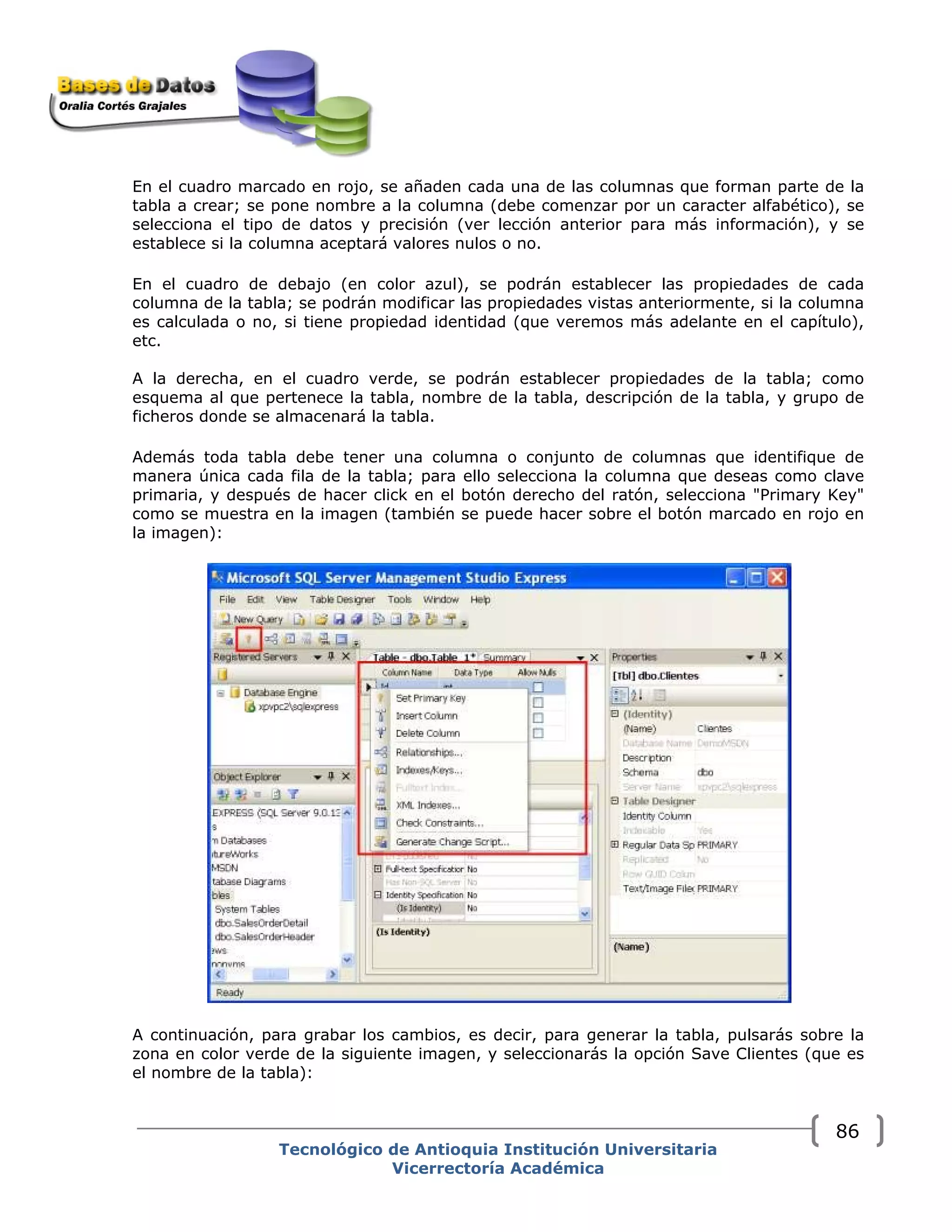 En el cuadro marcado en rojo, se añaden cada una de las columnas que forman parte de la
tabla a crear; se pone nombre a la columna (debe comenzar por un caracter alfabético), se
selecciona el tipo de datos y precisión (ver lección anterior para más información), y se
establece si la columna aceptará valores nulos o no.
En el cuadro de debajo (en color azul), se podrán establecer las propiedades de cada
columna de la tabla; se podrán modificar las propiedades vistas anteriormente, si la columna
es calculada o no, si tiene propiedad identidad (que veremos más adelante en el capítulo),
etc.
A la derecha, en el cuadro verde, se podrán establecer propiedades de la tabla; como
esquema al que pertenece la tabla, nombre de la tabla, descripción de la tabla, y grupo de
ficheros donde se almacenará la tabla.
Además toda tabla debe tener una columna o conjunto de columnas que identifique de
manera única cada fila de la tabla; para ello selecciona la columna que deseas como clave
primaria, y después de hacer click en el botón derecho del ratón, selecciona "Primary Key"
como se muestra en la imagen (también se puede hacer sobre el botón marcado en rojo en
la imagen):
A continuación, para grabar los cambios, es decir, para generar la tabla, pulsarás sobre la
zona en color verde de la siguiente imagen, y seleccionarás la opción Save Clientes (que es
el nombre de la tabla):
Tecnológico de Antioquia Institución Universitaria
Vicerrectoría Académica
86
 