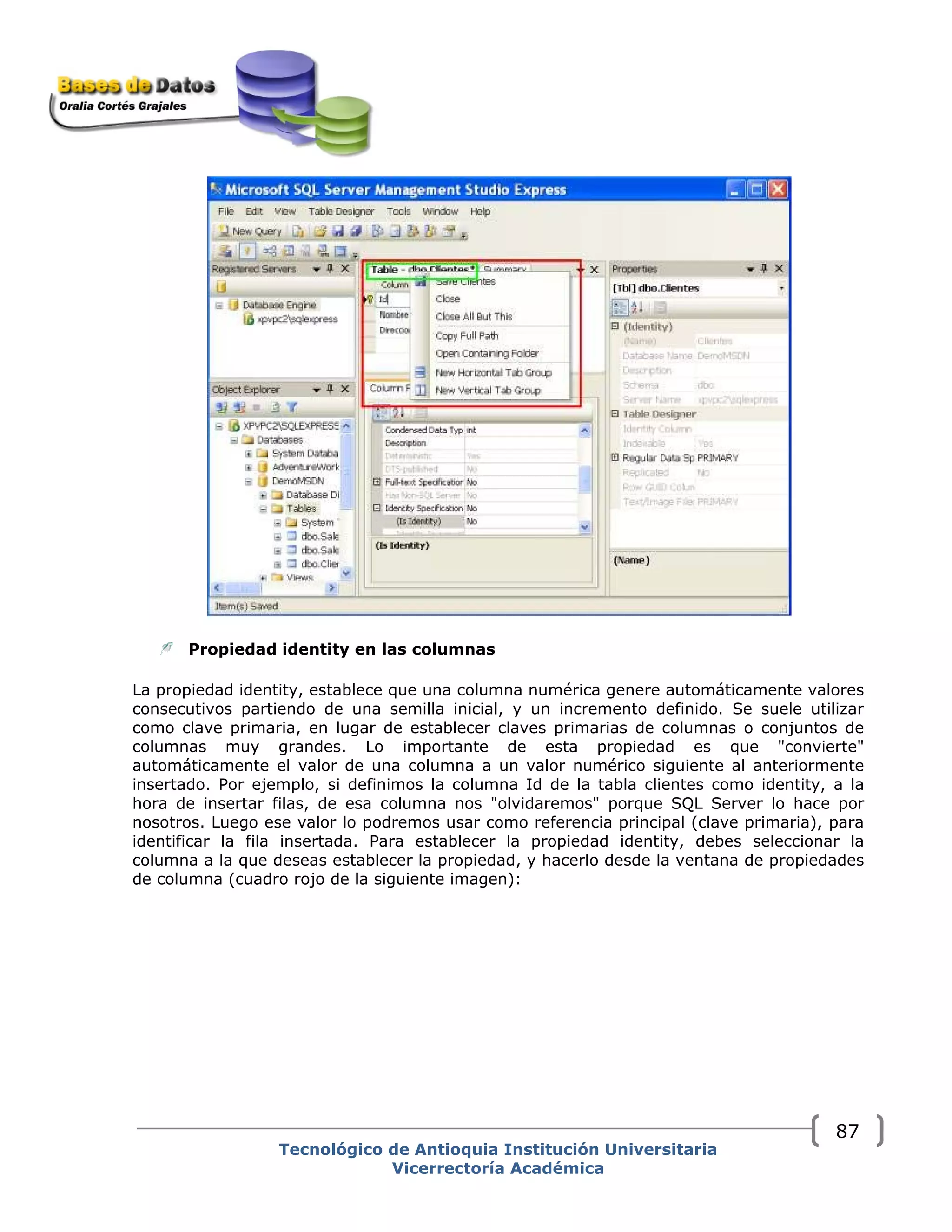 Propiedad identity en las columnas
La propiedad identity, establece que una columna numérica genere automáticamente valores
consecutivos partiendo de una semilla inicial, y un incremento definido. Se suele utilizar
como clave primaria, en lugar de establecer claves primarias de columnas o conjuntos de
columnas muy grandes. Lo importante de esta propiedad es que "convierte"
automáticamente el valor de una columna a un valor numérico siguiente al anteriormente
insertado. Por ejemplo, si definimos la columna Id de la tabla clientes como identity, a la
hora de insertar filas, de esa columna nos "olvidaremos" porque SQL Server lo hace por
nosotros. Luego ese valor lo podremos usar como referencia principal (clave primaria), para
identificar la fila insertada. Para establecer la propiedad identity, debes seleccionar la
columna a la que deseas establecer la propiedad, y hacerlo desde la ventana de propiedades
de columna (cuadro rojo de la siguiente imagen):
Tecnológico de Antioquia Institución Universitaria
Vicerrectoría Académica
87
 