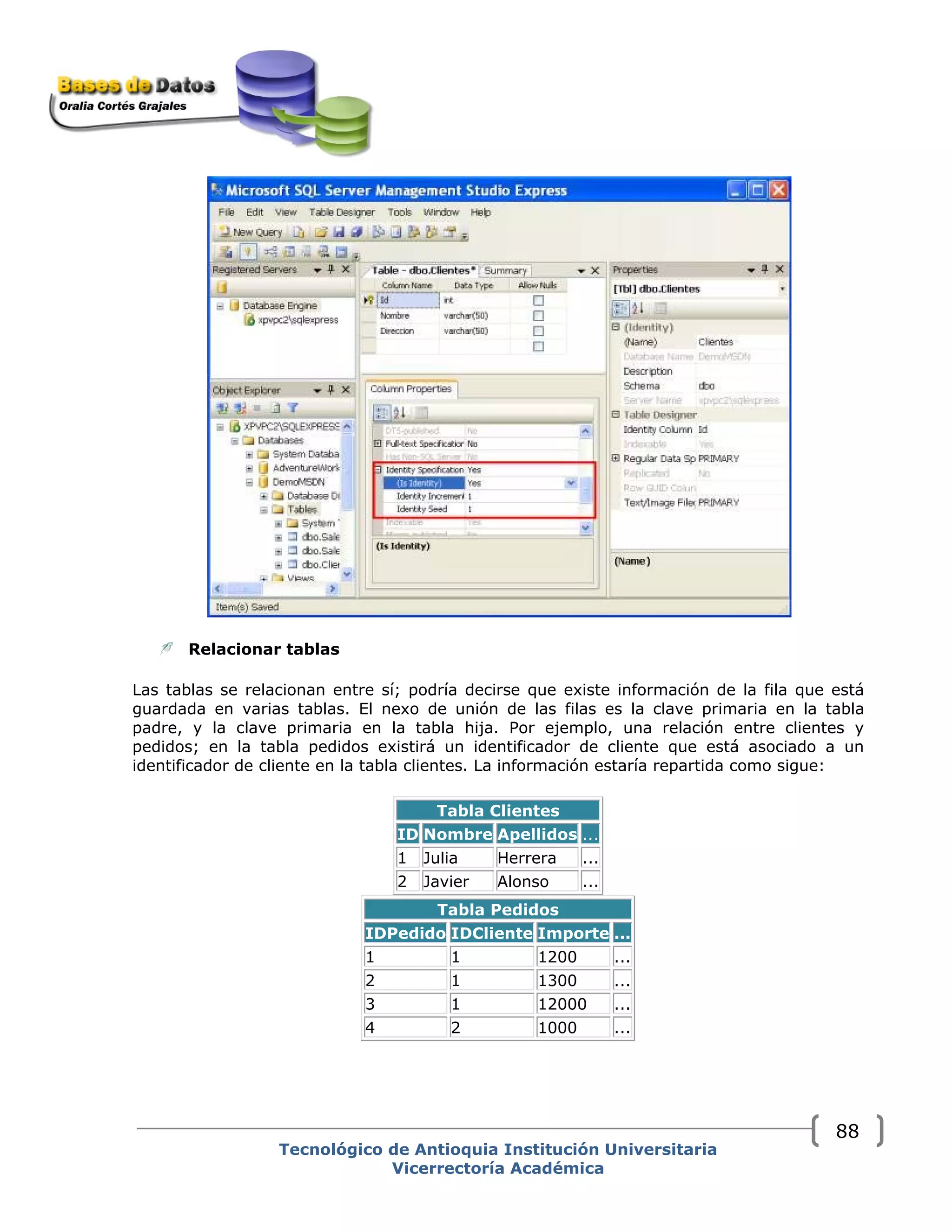 Relacionar tablas 
Las tablas se relacionan entre sí; podría decirse que existe información de la fila que está
guardada en varias tablas. El nexo de unión de las filas es la clave primaria en la tabla
padre, y la clave primaria en la tabla hija. Por ejemplo, una relación entre clientes y
pedidos; en la tabla pedidos existirá un identificador de cliente que está asociado a un
identificador de cliente en la tabla clientes. La información estaría repartida como sigue:
Tabla Clientes
ID Nombre Apellidos ...
1 Julia Herrera ...
2 Javier Alonso ...
Tabla Pedidos
IDPedido IDCliente Importe ...
1 1 1200 ...
2 1 1300 ...
3 1 12000 ...
4 2 1000 ...
Tecnológico de Antioquia Institución Universitaria
Vicerrectoría Académica
88
 