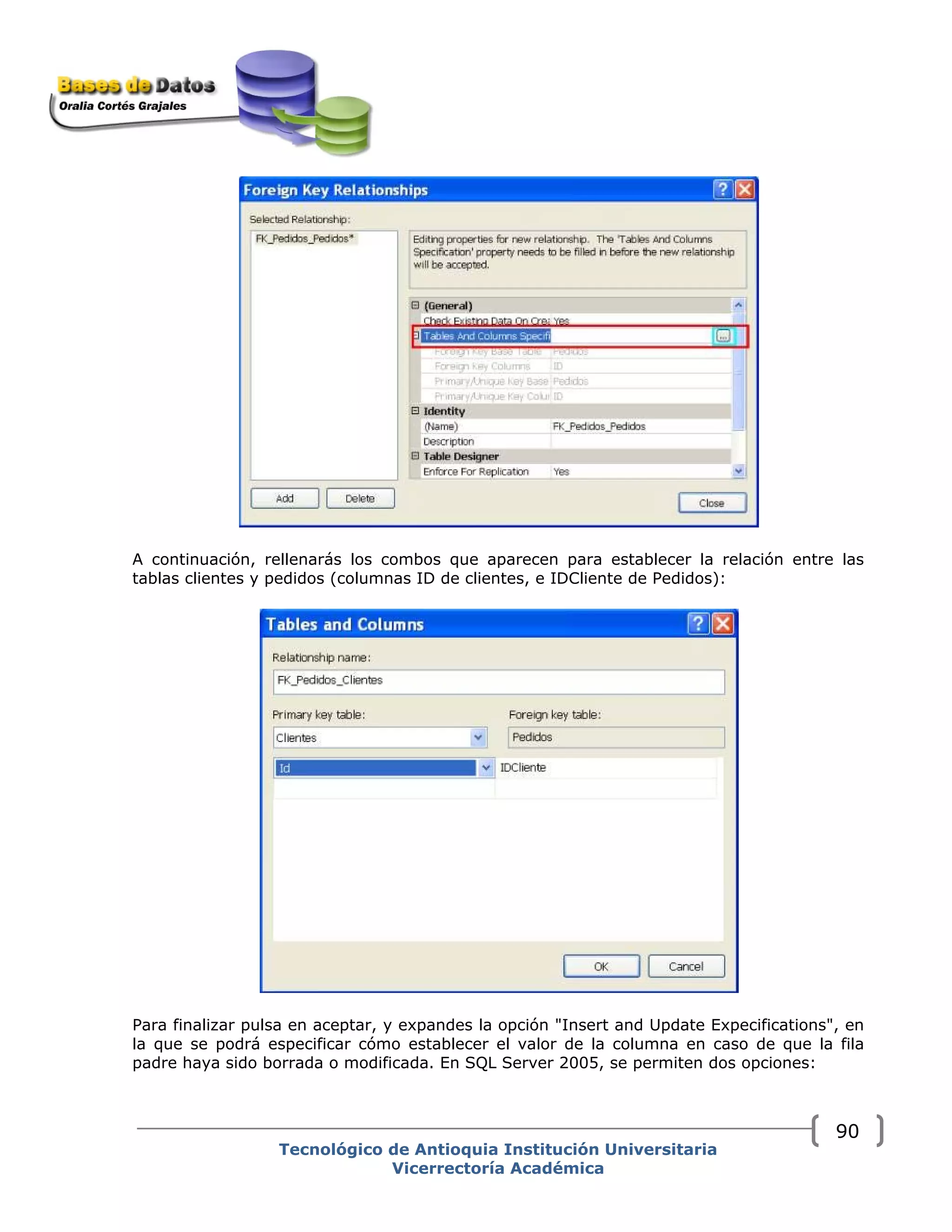 A continuación, rellenarás los combos que aparecen para establecer la relación entre las
tablas clientes y pedidos (columnas ID de clientes, e IDCliente de Pedidos):
Para finalizar pulsa en aceptar, y expandes la opción "Insert and Update Expecifications", en
la que se podrá especificar cómo establecer el valor de la columna en caso de que la fila
padre haya sido borrada o modificada. En SQL Server 2005, se permiten dos opciones:
Tecnológico de Antioquia Institución Universitaria
Vicerrectoría Académica
90
 