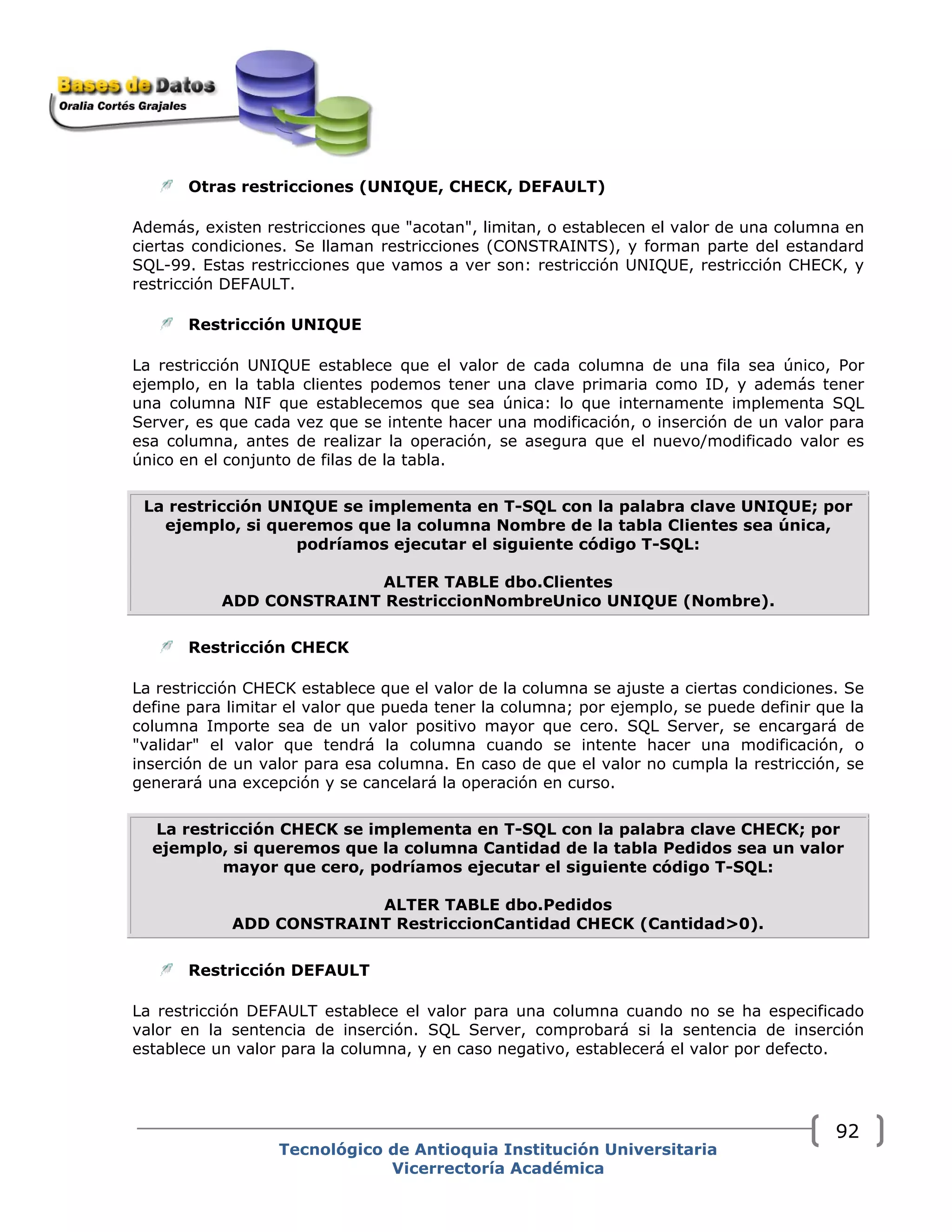 Otras restricciones (UNIQUE, CHECK, DEFAULT)
Además, existen restricciones que "acotan", limitan, o establecen el valor de una columna en
ciertas condiciones. Se llaman restricciones (CONSTRAINTS), y forman parte del estandard
SQL-99. Estas restricciones que vamos a ver son: restricción UNIQUE, restricción CHECK, y
restricción DEFAULT.
Restricción UNIQUE
La restricción UNIQUE establece que el valor de cada columna de una fila sea único, Por
ejemplo, en la tabla clientes podemos tener una clave primaria como ID, y además tener
una columna NIF que establecemos que sea única: lo que internamente implementa SQL
Server, es que cada vez que se intente hacer una modificación, o inserción de un valor para
esa columna, antes de realizar la operación, se asegura que el nuevo/modificado valor es
único en el conjunto de filas de la tabla.
La restricción UNIQUE se implementa en T-SQL con la palabra clave UNIQUE; por
ejemplo, si queremos que la columna Nombre de la tabla Clientes sea única,
podríamos ejecutar el siguiente código T-SQL:
ALTER TABLE dbo.Clientes
ADD CONSTRAINT RestriccionNombreUnico UNIQUE (Nombre).
Restricción CHECK
La restricción CHECK establece que el valor de la columna se ajuste a ciertas condiciones. Se
define para limitar el valor que pueda tener la columna; por ejemplo, se puede definir que la
columna Importe sea de un valor positivo mayor que cero. SQL Server, se encargará de
"validar" el valor que tendrá la columna cuando se intente hacer una modificación, o
inserción de un valor para esa columna. En caso de que el valor no cumpla la restricción, se
generará una excepción y se cancelará la operación en curso.
La restricción CHECK se implementa en T-SQL con la palabra clave CHECK; por
ejemplo, si queremos que la columna Cantidad de la tabla Pedidos sea un valor
mayor que cero, podríamos ejecutar el siguiente código T-SQL:
ALTER TABLE dbo.Pedidos
ADD CONSTRAINT RestriccionCantidad CHECK (Cantidad>0).
Restricción DEFAULT
La restricción DEFAULT establece el valor para una columna cuando no se ha especificado
valor en la sentencia de inserción. SQL Server, comprobará si la sentencia de inserción
establece un valor para la columna, y en caso negativo, establecerá el valor por defecto.
Tecnológico de Antioquia Institución Universitaria
Vicerrectoría Académica
92
 