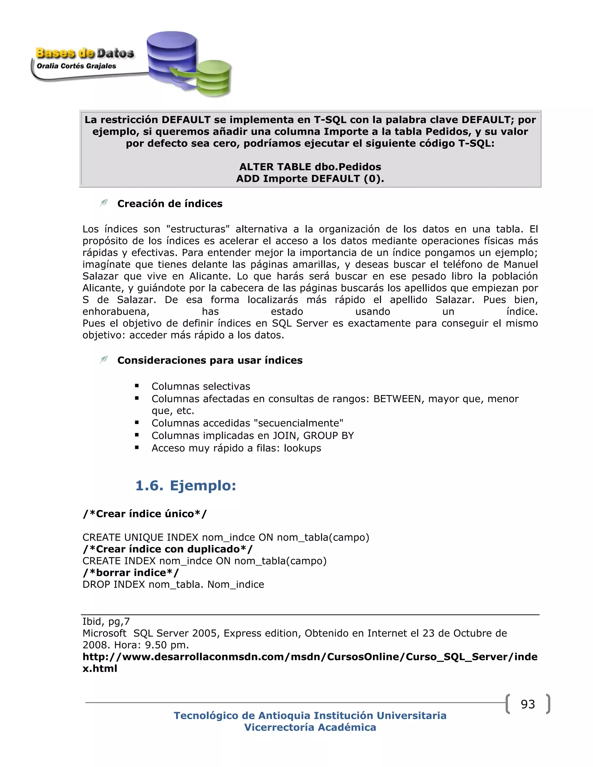 La restricción DEFAULT se implementa en T-SQL con la palabra clave DEFAULT; por
ejemplo, si queremos añadir una columna Importe a la tabla Pedidos, y su valor
por defecto sea cero, podríamos ejecutar el siguiente código T-SQL:
ALTER TABLE dbo.Pedidos
ADD Importe DEFAULT (0).
Creación de índices 
Los índices son "estructuras" alternativa a la organización de los datos en una tabla. El
propósito de los índices es acelerar el acceso a los datos mediante operaciones físicas más
rápidas y efectivas. Para entender mejor la importancia de un índice pongamos un ejemplo;
imagínate que tienes delante las páginas amarillas, y deseas buscar el teléfono de Manuel
Salazar que vive en Alicante. Lo que harás será buscar en ese pesado libro la población
Alicante, y guiándote por la cabecera de las páginas buscarás los apellidos que empiezan por
S de Salazar. De esa forma localizarás más rápido el apellido Salazar. Pues bien,
enhorabuena, has estado usando un índice.
Pues el objetivo de definir índices en SQL Server es exactamente para conseguir el mismo
objetivo: acceder más rápido a los datos.
Consideraciones para usar índices
Columnas selectivas
Columnas afectadas en consultas de rangos: BETWEEN, mayor que, menor
que, etc.
Columnas accedidas "secuencialmente"
Columnas implicadas en JOIN, GROUP BY
Acceso muy rápido a filas: lookups
1.6. Ejemplo:
/*Crear índice único*/
CREATE UNIQUE INDEX nom_indce ON nom_tabla(campo)
/*Crear índice con duplicado*/
CREATE INDEX nom_indce ON nom_tabla(campo)
/*borrar indice*/
DROP INDEX nom_tabla. Nom_indice
Ibid, pg,7
Microsoft SQL Server 2005, Express edition, Obtenido en Internet el 23 de Octubre de
2008. Hora: 9.50 pm.
http://www.desarrollaconmsdn.com/msdn/CursosOnline/Curso_SQL_Server/inde
x.html
Tecnológico de Antioquia Institución Universitaria
Vicerrectoría Académica
93
 