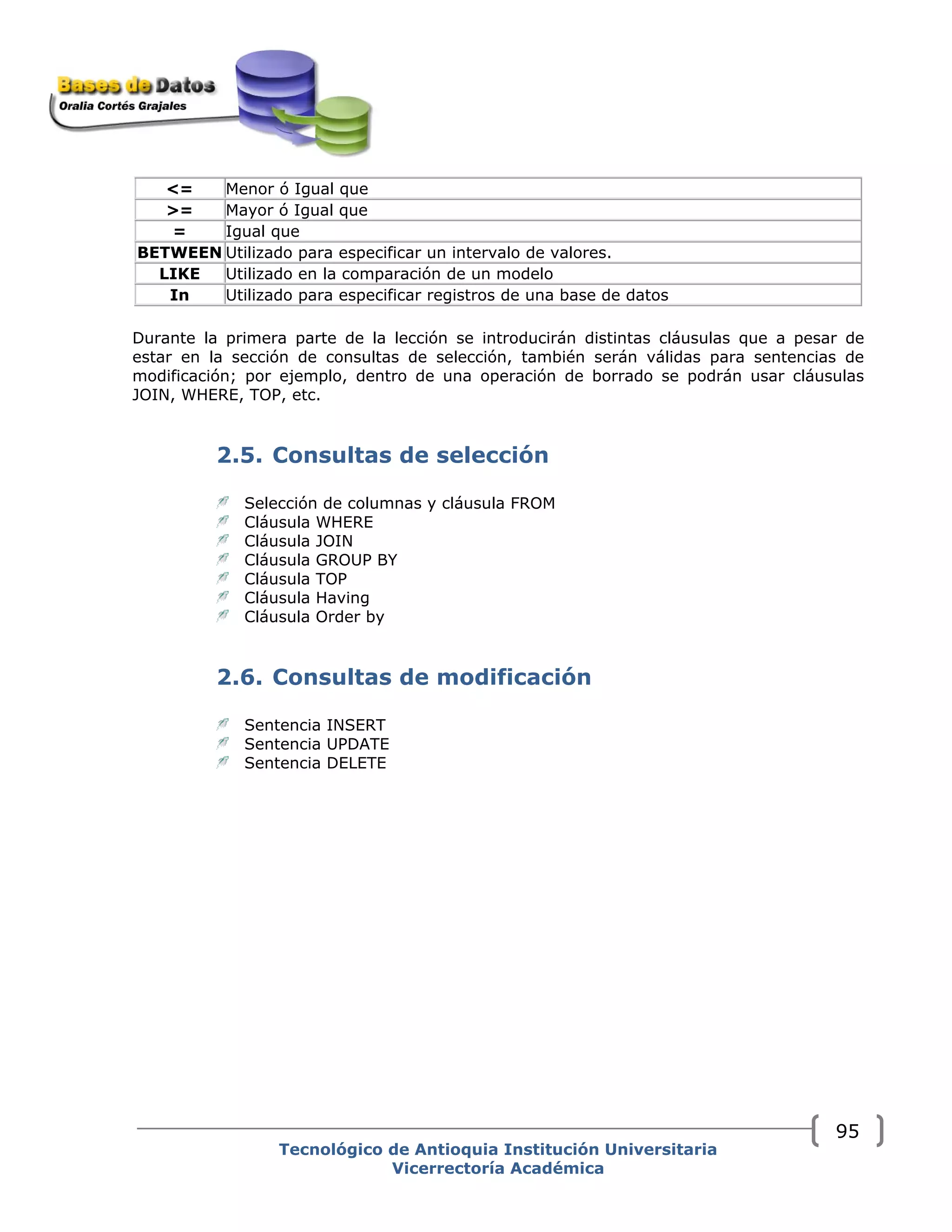 <= Menor ó Igual que
>= Mayor ó Igual que
= Igual que
BETWEEN Utilizado para especificar un intervalo de valores.
LIKE Utilizado en la comparación de un modelo
In Utilizado para especificar registros de una base de datos
Durante la primera parte de la lección se introducirán distintas cláusulas que a pesar de
estar en la sección de consultas de selección, también serán válidas para sentencias de
modificación; por ejemplo, dentro de una operación de borrado se podrán usar cláusulas
JOIN, WHERE, TOP, etc.
2.5. Consultas de selección
Selección de columnas y cláusula FROM
Cláusula WHERE
Cláusula JOIN
Cláusula GROUP BY
Cláusula TOP
Cláusula Having
Cláusula Order by
2.6. Consultas de modificación
Sentencia INSERT
Sentencia UPDATE
Sentencia DELETE
Tecnológico de Antioquia Institución Universitaria
Vicerrectoría Académica
95
 