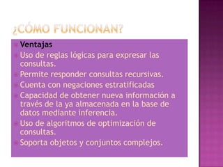  Ventajas
 Uso de reglas lógicas para expresar las
  consultas.
 Permite responder consultas recursivas.
 Cuenta con negaciones estratificadas
 Capacidad de obtener nueva información a
  través de la ya almacenada en la base de
  datos mediante inferencia.
 Uso de algoritmos de optimización de
  consultas.
 Soporta objetos y conjuntos complejos.
 