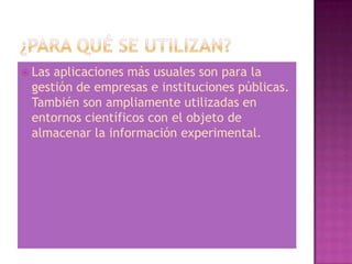  Lasaplicaciones más usuales son para la
 gestión de empresas e instituciones públicas.
 También son ampliamente utilizadas en
 entornos científicos con el objeto de
 almacenar la información experimental.
 