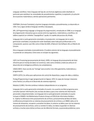 Lenguaje científicos. Estos lenguajes del tipo de una formula algebraica están diseñado en
particular para satisfacer las necesidades de procedimientos repetitivo, la expresión y la solución
de ecuaciones matemáticas y demás operaciones pertinentes.



FORTRAN. (Formula Translator), el primer lenguaje orientado a procedimientos, se desarrollo en
1955. Fue y sigue siendo el lenguaje científico más popula.

APL. (A Programming Language un lenguaje de programación), introducido en 1968, es un lenguaje
de programación interactivo que es común entre los ingenieros, matemáticos y científicos. Un
tablero especial con símbolos "taquigráficos" ayuda a la rapidez del proceso de cifrado.

Lenguajes de la cuarta generación orientados a la producción. Los lenguajes de la cuarta
generación orientados a la producción están diseñados sobre todo para profesionales en la
computación, quienes usan 4GL como el Ideal de ADR, el Natural 2 de Software AG y el Mantis de
Cincom.

Otros lenguajes orientados al procedimiento. El análisis anterior de los lenguajes al procedimiento
no pretende ser exhaustivo. Entre estos se incluyen los siguientes:



LISP ( List Processing [procesamiento de listas], 1959). Un lenguaje de procesamiento de listas
eficiente para el manejo de datos no numéricos, tales como símbolos y texto (se utiliza en el
desarrollo de la inteligencia artificial y los compiladores).

LOGO (1967). Hace uso de una "tortuga" para enseñar a los niños geometría, matemáticas y
programación.

FORTH (1971). Se utiliza para aplicaciones de control de dispositivos, juegos de video y robótica.

Prolog (Programming in Logic [programación en lógica], 1972. Es capaz de manejar relaciones
entre hechos ( se utiliza en el desarrollo de sistemas expertos).

Modula-2 (1981). Permite combinar módulos independientes en un programa.

Lenguajes de la cuarta generación orientados al usuario. Los usuarios escriben programas para
consultar (extraer información ) de una base de datos y para crear sistemas de información
personales o departamentales. Los lenguajes de la cuarta generación orientados al usuario
incluyen el RAMIS II de Mathematica Products Group y el FOCUS de Information Builders.
6.- Explicar la diferencia entre procesamiento de archivos y procesamiento de Base de Datos
La diferencia principal entre un sistemas de procesamiento de archivos y un DBMS radica en la
manera de almacenar, recuperar y actualizar los datos; lo anterior se debe a que con los sistemas
de procesamiento de archivos, como su nombre lo indica, los datos se guardan en diversos
archivos y muchas veces dichos archivos son de diferente formato, ocasionando problemas como
 