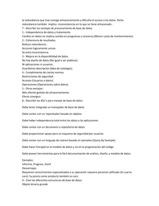 la redundancia que trae consigo almacenamiento y dificulta el acceso a los datos. Dicha
redundancia también implica inconsistencias en lo que se tiene almacenado .
7.- Describir las ventajas de procesamiento de base de datos
1.- Independencia de datos y tratamiento.
Cambio en datos no implica cambio en programas y viceversa (Menor coste de mantenimiento).
2.- Coherencia de resultados.
Reduce redundancia :
Acciones logicamente unicas.
Se evita inconsistencia.
3.- Mejora en la disponibilidad de datos
No hay dueño de datos (No igual a ser publicos).
Ni aplicaciones ni usuarios.
Guardamos descripción (Idea de catalogos).
4.- Cumplimiento de ciertas normas.
Restricciones de seguridad.
Accesos (Usuarios a datos).
Operaciones (Operaciones sobre datos).
5.- Otras ventajas :
Más efiente gestión de almacenamiento.
Efecto sinergico
8.- Describir los 4GL’s para manejo de base de datos

Debe tener integrado un manejador de base de datos

Debe contar con un reporteador basado en objetos

Debe haber independencia total entre los datos y las aplicaciones

Debe contar con un diccionario o repositorio de datos

Debe proporcionar apoyo para un esquema de seguridad por usuarios

Debe contar con un lenguaje de rastreo basado en ejemplos (Query By Example)

Debe hacer hincapié en el modelo de datos y no en la programación del código

Debe poseer herramientas para la fácil documentación de análisis, diseño, y modelo de datos.

Ejemplos:
Informix, Progress, Sisinf.
Desventajas:
Requieren conocimientos especializados y su operación requiere personal calificado (lo cual es
caro). Su precio como producto también es caro.
9.- Citar las diferentes estructuras de base de datos
Objeto binario grande
 