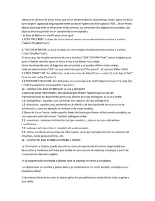 Estructuras de base de datos en las que estan almacenados los documentos reales, como un disco
duro de gran capacidad al que puede tener acceso el Agente de oficina postal (POA). En un mismo
objeto binario grande se almacenan el documento, sus versiones y los objetos relacionados. Los
objetos binarios grandes estan comprimidos y encriptados.
Las Base de Datos son clasificadas como sigue:
1. PLEX STRUCTURE: La base de datos tiene al menos un encadenamiento muchos a muchos
("MANY-TO-MANY link").

2. TREE OR NETWORK: La base de datos no tiene ningún encadenamiento muchos a muchos
("ONE-TO-MANY link").
En este caso, los encadenamientos de uno a muchos ("ONE-TO-MANY links") están dirigidos para
que las flechas sencillas apunten hacia arriba y las dobles hacia abajo.
Como resultado de esto, el diagrama esta orientado y se pueden definir varios niveles.
Cada encadenamiento ("link") se une del nivel superior ("the parent") al sub nivel ("the child").
2.1 TREE STRUCTURE: Por definición, en la estructura de árbol ("tree structure"), cada hijo ("child")
tiene un solo padre ("parent").
2.2 NETWORK STRUCTURE: Por definición, en la estructura de red ("network structure"), cada hijo
("child") puede tener varios padres ("parents").
10.- Clasificar a las base de datos por su uso y aplicación
1. Bases de datos referenciales: son aquellas que ofrecen registros que su vez son
representaciones de documentos primarios. Dentro de éstas distinguen, as su vez, entre:
1.1. bibliográficas: aquellas cuyo contenido son registros de tipo bibliográfico.
1.2. directorios: aquellas cuyo contenido está referido a la descripción de otros recursos de
información, como por ejemplo un directorio de bases de datos.
2. Bases de datos fuente: serían aquellas bases de datos que ofrecen el documento completo, no
una representación del mismo. También distinguen entre:
2.1. numéricas: contienen información de tipo numérico, como un censo o indicadores
cuantitativos.
2.2. textuales: ofrecen el texto completo de un documento.
2.3. mixtas: combinan ambos tipos de información, como por ejemplo informes económicos de
empresas, datos geoeconómicos, etc.
11.- Describir las base de datos orientadas a objetos

La Orientación a Objetos puede describirse como el conjunto de disciplinas (ingeniería) que
desarrollan y modelizan software que facilita la construcción de sistemas complejos a partir de
componentes, llamados objetos.

En la programación orientada a objetos todo se organiza en torno a los objetos.

Un objeto tiene un nombre y posee datos y procedimientos. En cierto sentido, un objeto es un
programa virtual.

Dado ciertos datos de entrada, el objeto aplica los procedimientos sobre dichos datos y genera
una salida.
 