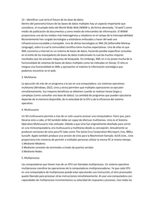 12.- Identificar cual sería el futuro de las base de datos
Dentro del panorama futuro de las bases de datos múltiples hay un aspecto importante que
considerar, el inusitado éxito del World Wide Web (WWW o, de forma abreviada, "el web") como
medio de publicación de documentos y como medio de intercambio de información. El WWW
proporciona uno de los medios más heterogéneos y retadores en el campo de la interoperabilidad.
Recientemente han surgido tecnologías y estándares enfocados a hacer del web una
infraestructura escalable y manejable. Una de dichas tecnologías es XML [4] (eXtensible Markup
Language), sobre la cual la comunidad científica tiene muchas expectativas. Una de ellas es que
XML convierta a Internet en un sistema de bases de datos, haciendo posible especificar consultas
en el estilo de los manejadores de bases de datos tradicionales lo cual da muchos mejores
resultados que las actuales máquinas de búsqueda. Sin embargo, XML en sí no posee mucha de la
funcionalidad de sistemas de bases de datos múltiples como las indicadas en Donají. El reto es
integrar esa funcionalidad en XML y aprovechar al máximo la información estratégica que
podamos encontrar en el web.

3. Multitarea

La ejecución de más de un programa a la vez en una computadora. Los sistemas operativos
multitarea (Windows, OS/2, Unix y otros) permiten que múltiples operaciones se ejecuten
simultáneamente. Sus mayores beneficios se obtienen cuando se realizan tareas largas y
complejas (como consultar una base de datos). La cantidad de programas que pueden ejecutarse
depende de la memoria disponible, de la velocidad de la CPU y de la eficiencia del sistema
operativo.

4. Multiusuario

Un SO multiusuario permite a mas de un solo usuario accesar una computadora. Claro que, para
llevarse esto a cabo, el SO también debe ser capaz de efectuar multitareas. Unix es el Sistema
Operativo Multiusuario más utilizado. Debido a que Unix fue originalmente diseñado para correr
en una minicomputadora, era multiusuario y multitarea desde su concepción. Actualmente se
producen versiones de Unix para PC tales como The Santa Cruz Corporation Microport, Esix, IBM,y
Sunsoft. Apple también produce una versión de Unix para la Machintosh llamada: A/UX.Unix , Unix
proporciona tres maneras de permitir a múltiples personas utilizar la misma PC al mismo tiempo.
1.Mediante Módems
2.Mediante conexión de terminales a través de puertos seriales
3.Mediante Redes

5. Multiproceso

Las computadoras que tienen mas de un CPU son llamadas multiproceso. Un sistema operativo
multiproceso coordina las operaciones de la computadoras multiprocesadoras. Ya que cada CPU
en una computadora de multiproceso puede estar ejecutando una instrucción, el otro procesador
queda liberado para procesar otras instrucciones simultáneamente. Al usar una computadora con
capacidades de multiproceso incrementamos su velocidad de respuesta y procesos. Casi todas las
 