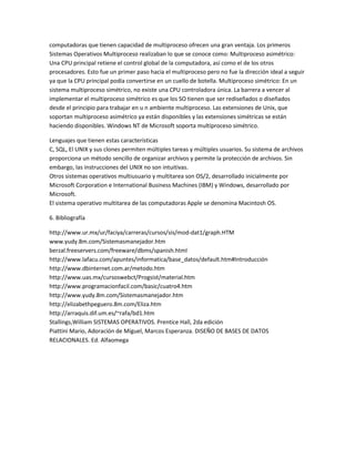 computadoras que tienen capacidad de multiproceso ofrecen una gran ventaja. Los primeros
Sistemas Operativos Multiproceso realizaban lo que se conoce como: Multiproceso asimétrico:
Una CPU principal retiene el control global de la computadora, así como el de los otros
procesadores. Esto fue un primer paso hacia el multiproceso pero no fue la dirección ideal a seguir
ya que la CPU principal podía convertirse en un cuello de botella. Multiproceso simétrico: En un
sistema multiproceso simétrico, no existe una CPU controladora única. La barrera a vencer al
implementar el multiproceso simétrico es que los SO tienen que ser rediseñados o diseñados
desde el principio para trabajar en u n ambiente multiproceso. Las extensiones de Unix, que
soportan multiproceso asimétrico ya están disponibles y las extensiones simétricas se están
haciendo disponibles. Windows NT de Microsoft soporta multiproceso simétrico.

Lenguajes que tienen estas características
C, SQL, El UNIX y sus clones permiten múltiples tareas y múltiples usuarios. Su sistema de archivos
proporciona un método sencillo de organizar archivos y permite la protección de archivos. Sin
embargo, las instrucciones del UNIX no son intuitivas.
Otros sistemas operativos multiusuario y multitarea son OS/2, desarrollado inicialmente por
Microsoft Corporation e International Business Machines (IBM) y Windows, desarrollado por
Microsoft.
El sistema operativo multitarea de las computadoras Apple se denomina Macintosh OS.

6. Bibliografía

http://www.ur.mx/ur/faciya/carreras/cursos/sis/mod-dat1/graph.HTM
www.yudy.8m.com/Sistemasmanejador.htm
berzal.freeservers.com/freeware/dbms/spanish.html
http://www.lafacu.com/apuntes/informatica/base_datos/default.htm#Introducción
http://www.dbinternet.com.ar/metodo.htm
http://www.uas.mx/cursoswebct/Progsist/material.htm
http://www.programacionfacil.com/basic/cuatro4.htm
http://www.yudy.8m.com/Sistemasmanejador.htm
http://elizabethpeguero.8m.com/Eliza.htm
http://arraquis.dif.um.es/~rafa/bd1.htm
Stallings,William SISTEMAS OPERATIVOS. Prentice Hall, 2da edición
Piattini Mario, Adoración de Miguel, Marcos Esperanza. DISEÑO DE BASES DE DATOS
RELACIONALES. Ed. Alfaomega
 