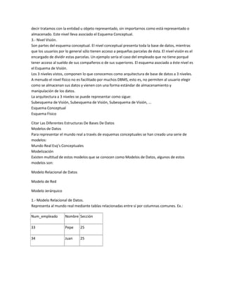 decir tratamos con la entidad u objeto representado, sin importarnos como está representado o
almacenado. Este nivel lleva asociado el Esquema Conceptual.
3.- Nivel Visión.
Son partes del esquema conceptual. El nivel conceptual presenta toda la base de datos, mientras
que los usuarios por lo general sólo tienen acceso a pequeñas parcelas de ésta. El nivel visión es el
encargado de dividir estas parcelas. Un ejemplo sería el caso del empleado que no tiene porqué
tener acceso al sueldo de sus compañeros o de sus superiores. El esquema asociado a éste nivel es
el Esquema de Visión.
Los 3 niveles vistos, componen lo que conocemos como arquitectura de base de datos a 3 niveles.
A menudo el nivel físico no es facilitado por muchos DBMS, esto es, no permiten al usuario elegir
como se almacenan sus datos y vienen con una forma estándar de almacenamiento y
manipulación de los datos.
La arquitectura a 3 niveles se puede representar como sigue:
Subesquema de Visión, Subesquema de Visión, Subesquema de Visión, ...
Esquema Conceptual
Esquema Físico

Citar Las Diferentes Estructuras De Bases De Datos
Modelos de Datos
Para representar el mundo real a través de esquemas conceptuales se han creado una serie de
modelos:
Mundo Real Esq’s Conceptuales
Modelización
Existen multitud de estos modelos que se conocen como Modelos de Datos, algunos de estos
modelos son:

Modelo Relacional de Datos

Modelo de Red

Modelo Jerárquico

1.- Modelo Relacional de Datos.
Representa al mundo real mediante tablas relacionadas entre sí por columnas comunes. Ex.:

Num_empleado         Nombre Sección

33                   Pepe     25

34                   Juan     25
 