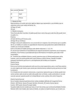 Num_sección Nombre

25            Textil

26            Pintura

2.- Modelo de Red.
Representamos al mundo real como registros lógicos que representan a una entidad y que se
relacionan entre sí por medio de flechas. Ex.:
33 Pepe 25 Textil
34 Juan
3.- Modelo Jerárquico.
Tiene forma de árbol invertido. Un padre puede tener varios hijos pero cada hijo sólo puede tener
un padre. Ex.:
Empresa
25 Textil 26 Pintura 27 Construcción
33 Pepe 34 Juan 36 Perico
Al llegar a este punto adoptaremos una convención con respecto a las restricciones que se pueden
dar en un modelo, en cuanto a la capacidad de relacionarse que pueda tener cada entidad de ese
modelo con el resto de entidades.
Como se ha dicho el modelo jerárquico sólo admite relaciones 1 : 1 ó 1 : N.
En caso de que tuviésemos la necesidad de otro tipo de asociaciones y queramos usar el esquema
jerárquico, recurriríamos a una duplicación de la información en el esquema, pero sólo a nivel
esquemático.
Ex.: Tenemos dos entidades (cliente y cuenta), queremos que un cliente pueda poseer varias
cuentas, y que una cuenta pueda tener como titulares a varios clientes. Usando el modelo
jerárquico tendríamos que recurrir a una duplicación de los datos en el esquema.
Cliente Cuenta
Cuenta Cliente
Como ya se ha dicho esta duplicación sólo ocurriría a nivel esquemático, pero a nivel físico existiría
un único registro por cliente, y por cuenta que relacionaríamos mediante varios punteros con todo
lo necesario.
En el modelo de red no existen restricciones, si queremos representar que un cliente puede tener
varias cuentas, cada una de las cuáles sólo puede tener un titular, y cada cuenta ésta en una sola
sucursal, que por supuesto puede ser compartida por varias cuentas, éste sería el esquema:

Cliente Cuenta Sucursal
Con el modelo relacional podríamos tener ambas entidades definidas de la siguiente forma:
Cliente = (Nº Cliente: Acceso Principal; Nombre, Dirección, Nº Cuenta: Acceso Ajeno)
Cuenta = (Nº Cuenta: Acceso Principal; Saldo)
Se podría hablar de otro modelo que está un nivel más arriba y que se denomina Modelo Entidad-
Relación (E/R). Este modelo sólo realiza el diseño, no realiza la implementación, por lo tanto una
 