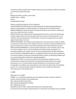 vez hecho el diseño se puede llevar al modelo relacional, de red o jerárquico. Define dos entidades
y una forma de relación entre ellas.
Ex.:
Nombre Dcción Num_Cli Num_cuenta Saldo
CLIENTE Cliente - CUENTA
Cuenta
Entidad Relación Entidad

Clasificar Las Bases De Datos Por Su Uso Y Aplicación
TIPOS DE MODELOS DE DATOS Existen fundamentalmente tres alternativas disponibles para
diseñar las bases de datos: el modelo jerárquico, el modelo de red y el modelo relacional.
MODELO JERARQUICO. Puede representar dos tipos de relaciones entre los datos: relaciones de
uno a uno y relaciones de uno a muchos.
MODELO DE RED. Este modelo permite la representación de muchos a muchos, de tal forma que
cualquier registro dentro de la base de datos puede tener varias ocurrencias superiores a él. El
modelo de red evita redundancia en la información, a través de la incorporación de un tipo de
registro denominado el conector.
MODELO RELACIONAL. Este modelo se está empleando con más frecuencia en la práctica, debido
a la ventajas que ofrece sobre los dos modelos anteriores, entre ellas, el rápido entendimiento por
parte de ususarios que no tienen conocimientos profundos sobre Sistemas de Bases de Datos.
BASES DE DATOS DISTRIBUIDAS. Las bases de datos distribuidas se están utilizando cada vez más
en la misma medida en que se usan las arquitecturas de cliente-servidor y groupware. Los
principales problemas que se generan por el uso de la tecnología de bases de datos distribuidas
son en lo referente a duplicidad de datos y a su integridad al momento de realizar actualizaciones
a los mismos. Además, el control de la información puede constituir una desventaja, debido a que
se encuentra diseminada en diferentes localidades geográficas.
TENDENCIAS FUTURAS. En el futuro la mayoría de las organizaciones cambiarán la forma
convencional de manejo de la información a la arquitectura de base de datos a las ventajas
derivadas de su uso. El uso de las bases de datos distribuidas se incrementará de manera
considerable en la medida en que la tecnología de comunicación de datos brinde más facilidades
para ello. El uso de bases de datos facilitará y soportará en gran medida a los Sistemas de
Información para la Toma de Decisiones.

2. DBMS

Definir Que Es Un "DBMS"
El DBMS : es un conjunto de programas que se encargan de manejar la creación y todos los
accesos a las bases de datos, esta compuesto por:
DDL: Lenguaje de Definición de Datos
DML:Lenguaje de Manipulación de Datos
SQL: Lenguaje de Consulta.
Ejemplificar Distintos "Dbms" Relacionales Existentes En El Mercado Actual
Si se trata de una base de datos relacional (veremos a continuación qué significa esto), es probable
 