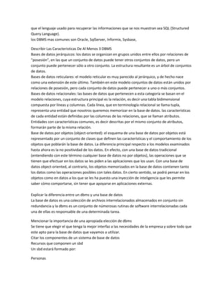 que el lenguaje usado para recuperar las informaciones que se nos muestran sea SQL (Structured
Query Language).
los DBMS mas comunes son Oracle, SqlServer, Informix, Sysbase,

Describir Las Caracteristicas De Al Menos 3 DBMS
Bases de datos jerárquicos: los datos se organizan en grupos unidos entre ellos por relaciones de
"posesión", en las que un conjunto de datos puede tener otros conjuntos de datos, pero un
conjunto puede pertenecer sólo a otro conjunto. La estructura resultante es un árbol de conjuntos
de datos.
Bases de datos reticulares: el modelo reticular es muy parecido al jerárquico, y de hecho nace
como una extensión de este último. También en este modelo conjuntos de datos están unidos por
relaciones de posesión, pero cada conjunto de datos puede pertenecer a uno o más conjuntos.
Bases de datos relacionales: las bases de datos que pertenecen a esta categoría se basan en el
modelo relaciones, cuya estructura principal es la relación, es decir una tabla bidimensional
compuesta por líneas y columnas. Cada línea, que en terminología relacional se llama tupla,
representa una entidad que nosotros queremos memorizar en la base de datos. las características
de cada entidad están definidas por las columnas de las relaciones, que se llaman atributos.
Entidades con características comunes, es decir descritas por el mismo conjunto de atributos,
formarán parte de la misma relación.
Base de datos por objetos (object-oriented): el esquema de una base de datos por objetos está
representado por un conjunto de clases que definen las características y el comportamiento de los
objetos que poblarán la base de datos. La diferencia principal respecto a los modelos examinados
hasta ahora es la no positividad de los datos. En efecto, con una base de datos tradicional
(entendiendo con este término cualquier base de datos no por objetos), las operaciones que se
tienen que efectuar en los datos se les piden a las aplicaciones que los usan. Con una base de
datos object-oriented, al contrario, los objetos memorizados en la base de datos contienen tanto
los datos como las operaciones posibles con tales datos. En cierto sentido, se podrá pensar en los
objetos como en datos a los que se les ha puesto una inyección de inteligencia que les permite
saber cómo comportarse, sin tener que apoyarse en aplicaciones externas.

Explicar la diferencia entre un dbms y una base de datos
La base de datos es una colección de archivos interrelacionados almacenados en conjunto sin
redundancia y la dbms es un conjunto de númerosas rutinas de software interrelacionadas cada
una de ellas es responsable de una determinada tarea.

Mencionar la importancia de una apropiada elección de dbms
Se tiene que elegir el que tenga la mejor interfaz a las necesidades de la empresa y sobre todo que
este apto para la base de datos que vayamos a utilizar.
Citar los componentes de un sistema de base de datos
Recursos que componen un sbd
Un sbd estará formado por:

Personas
 