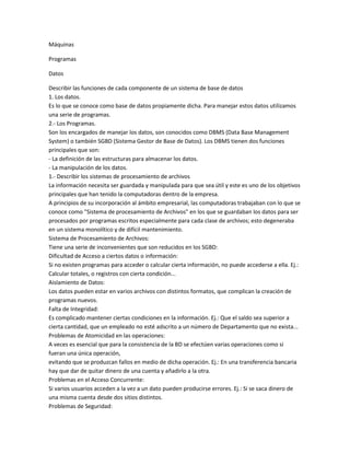 Máquinas

Programas

Datos

Describir las funciones de cada componente de un sistema de base de datos
1. Los datos.
Es lo que se conoce como base de datos propiamente dicha. Para manejar estos datos utilizamos
una serie de programas.
2.- Los Programas.
Son los encargados de manejar los datos, son conocidos como DBMS (Data Base Management
System) o también SGBD (Sistema Gestor de Base de Datos). Los DBMS tienen dos funciones
principales que son:
- La definición de las estructuras para almacenar los datos.
- La manipulación de los datos.
1.- Describir los sistemas de procesamiento de archivos
La información necesita ser guardada y manipulada para que sea útil y este es uno de los objetivos
principales que han tenido la computadoras dentro de la empresa.
A principios de su incorporación al ámbito empresarial, las computadoras trabajaban con lo que se
conoce como "Sistema de procesamiento de Archivos" en los que se guardaban los datos para ser
procesados por programas escritos especialmente para cada clase de archivos; esto degeneraba
en un sistema monolítico y de difícil mantenimiento.
Sistema de Procesamiento de Archivos:
Tiene una serie de inconvenientes que son reducidos en los SGBD:
Dificultad de Acceso a ciertos datos o información:
Si no existen programas para acceder o calcular cierta información, no puede accederse a ella. Ej.:
Calcular totales, o registros con cierta condición...
Aislamiento de Datos:
Los datos pueden estar en varios archivos con distintos formatos, que complican la creación de
programas nuevos.
Falta de Integridad:
Es complicado mantener ciertas condiciones en la información. Ej.: Que el saldo sea superior a
cierta cantidad, que un empleado no esté adscrito a un número de Departamento que no exista...
Problemas de Atomicidad en las operaciones:
A veces es esencial que para la consistencia de la BD se efectúen varias operaciones como si
fueran una única operación,
evitando que se produzcan fallos en medio de dicha operación. Ej.: En una transferencia bancaria
hay que dar de quitar dinero de una cuenta y añadirlo a la otra.
Problemas en el Acceso Concurrente:
Si varios usuarios acceden a la vez a un dato pueden producirse errores. Ej.: Si se saca dinero de
una misma cuenta desde dos sitios distintos.
Problemas de Seguridad:
 