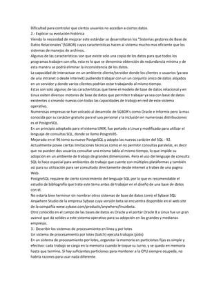 Dificultad para controlar que ciertos usuarios no accedan a ciertos datos
2.- Explicar su evolución histórica
Viendo la necesidad de mejorar este estándar se desarrollaron los "Sistemas gestores de Base de
Datos Relacionales"(SGBDR) cuyas características hacen al sistema mucho mas eficiente que los
sistemas de manejos de archivos.
Algunas de las características son que existe solo una copia de los datos para que todos los
programas trabajen con ella, esto es lo que se denomina obtención de redundancia mínima y de
esta manera se podrá eliminar la inconsistencia de los datos.
La capacidad de interactuar en un ambiente cliente/servidor donde los clientes o usuarios (ya sea
de una intranet o desde Internet) pudiendo trabajar con un un conjunto único de datos alojados
en un servidor y donde varios clientes podrían estar trabajando al mismo tiempo.
Estas son solo algunas de las características que tiene el modelo de base de datos relacional y en
Linux exiten diversos motores de base de datos que permiten trabajar ya sea con base de datos
existentes o creando nuevas con todas las capacidades de trabajo en red de este sistema
operativo.
Numerosas empresas se han volcado al desarrollo de SGBDR's como Oracle e Informix pero la mas
conocida por su carácter gratuito para el uso personal y la inclusión en numerosas distribuciones
es el PostgreSQL.
En un principio adoptado para el sistema UNIX, fue portado a Linux y modificado para utilizar el
lenguaje de consultas SQL, donde se llamo Posgres95.
Mejorado en el 96 tomo su nuevo PostgeSQL y adopto las nuevas carácter del SQL - 92.
Actualmente posee ciertas limitaciones técnicas como el no permitir consultas paralelas, es decir
que no pueden dos usuarios consultar una misma tabla al mismo tiempo, lo que impide su
adopción en un ambiente de trabajo de grandes dimensiones. Pero el uso del lenguaje de consulta
SQL lo hace especial para ambientes de trabajo que cuente con múltiples plataformas y también
así para su utilización para ser consultado directamente desde internet a trabes de una pagina
Web.
PostgreSQL requiere de cierto conocimiento del lenguaje SQL por lo que es recomendable el
estudio de bibliografía que trate este tema antes de trabajar en el diseño de una base de datos
con el.
No estaría bien terminar sin nombrar otros sistemas de base de datos como el Sybase SQL
Anywhere Studio de la empresa Sybase cuya versión beta se encuentra disponible en el web site
de la compañía www.sybase.com/products/anywhere/linuxbeta.
Otro conocido en el campo de las bases de datos es Oracle y el portar Oracle 8 a Linux fue un gran
avancé que da solides a este sistema operativo para su adopción en las grandes y medianas
empresas.
3.- Describir los sistemas de procesamiento en línea y por lotes
Un sistema de procesamiento por lotes (batch) ejecuta trabajos (jobs)
En un sistema de procesamiento por lotes, organizar la memoria en particiones fijas es simple y
efectivo: cada trabajo se carga en la memoria cuando le toque su turno, y se queda en memoria
hasta que termine. Si hay suficientes particiones para mantener a la CPU siempre ocupada, no
habría razones para usar nada diferente.
 