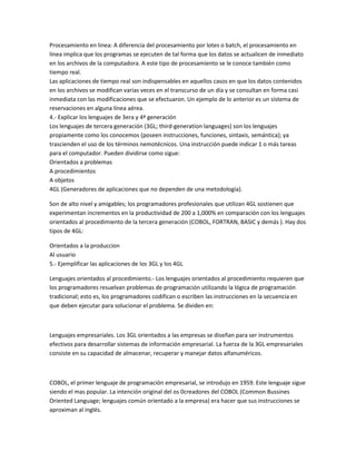 Procesamiento en linea: A diferencia del procesamiento por lotes o batch, el procesamiento en
línea implica que los programas se ejecuten de tal forma que los datos se actualicen de inmediato
en los archivos de la computadora. A este tipo de procesamiento se le conoce también como
tiempo real.
Las aplicaciones de tiempo real son indispensables en aquellos casos en que los datos contenidos
en los archivos se modifican varias veces en el transcurso de un día y se consultan en forma casi
inmediata con las modificaciones que se efectuaron. Un ejemplo de lo anterior es un sistema de
reservaciones en alguna línea aérea.
4.- Explicar los lenguajes de 3era y 4ª generación
Los lenguajes de tercera generación (3GL; third-generation languages) son los lenguajes
propiamente como los conocemos (poseen instrucciones, funciones, sintaxis, semántica); ya
trascienden el uso de los términos nemotécnicos. Una instrucción puede indicar 1 o más tareas
para el computador. Pueden dividirse como sigue:
Orientados a problemas
A procedimientos
A objetos
4GL (Generadores de aplicaciones que no dependen de una metodología).

Son de alto nivel y amigables; los programadores profesionales que utilizan 4GL sostienen que
experimentan incrementos en la productividad de 200 a 1,000% en comparación con los lenguajes
orientados al procedimiento de la tercera generación (COBOL, FORTRAN, BASIC y demás ). Hay dos
tipos de 4GL:

Orientados a la produccion
Al usuario
5.- Ejemplificar las aplicaciones de los 3GL y los 4GL

Lenguajes orientados al procedimiento.- Los lenguajes orientados al procedimiento requieren que
los programadores resuelvan problemas de programación utilizando la lógica de programación
tradicional; esto es, los programadores codifican o escriben las instrucciones en la secuencia en
que deben ejecutar para solucionar el problema. Se dividen en:



Lenguajes empresariales. Los 3GL orientados a las empresas se diseñan para ser instrumentos
efectivos para desarrollar sistemas de información empresarial. La fuerza de la 3GL empresariales
consiste en su capacidad de almacenar, recuperar y manejar datos alfanuméricos.



COBOL, el primer lenguaje de programación empresarial, se introdujo en 1959. Este lenguaje sigue
siendo el mas popular. La intención original del os 0creadores del COBOL (Common Bussines
Oriented Language; lenguajes común orientado a la empresa) era hacer que sus instrucciones se
aproximan al inglés.
 