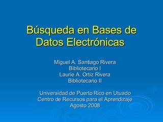 Búsqueda en Bases de Datos Electrónicas  Miguel A. Santiago Rivera Bibliotecario I Laurie A. Ortiz Rivera Bibliotecario II Universidad de Puerto Rico en Utuado Centro de Recursos para el Aprendizaje Agosto 2008 