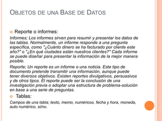 OBJETOS DE UNA BASE DE DATOS

   Reporte o informes:
Informes; Los informes sirven para resumir y presentar los datos de
las tablas. Normalmente, un informe responde a una pregunta
específica, como "¿Cuánto dinero se ha facturado por cliente este
año?" o "¿En qué ciudades están nuestros clientes?" Cada informe
se puede diseñar para presentar la información de la mejor manera
posible.
Reporte; Un reporte es un informe o una noticia. Este tipo de
documento pretende transmitir una información, aunque puede
tener diversos objetivos. Existen reportes divulgativos, persuasivos
y de otros tipos. El reporte puede ser la conclusión de una
investigación previa o adoptar una estructura de problema-solución
en base a una serie de preguntas.
   Tablas:
Campos de una tabla; texto, memo, numéricos, fecha y hora, moneda,
auto numérico, si/no.
 