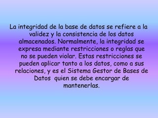 La integridad de la base de datos se refiere a la
validez y la consistencia de los datos
almacenados. Normalmente, la integridad se
expresa mediante restricciones o reglas que
no se pueden violar. Estas restricciones se
pueden aplicar tanto a los datos, como a sus
relaciones, y es el Sistema Gestor de Bases de
Datos quien se debe encargar de
mantenerlas.
 