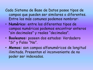 Cada Sistema de Base de Datos posee tipos de
campos que pueden ser similares o diferentes.
Entre los más comunes podemos nombrar:
• Numérico: entre los diferentes tipos de
campos numéricos podemos encontrar enteros
“sin decimales” y reales “decimales”.
• Booleanos: poseen dos estados: Verdadero
“Si” y Falso “No”.
• Memos: son campos alfanuméricos de longitud
ilimitada. Presentan el inconveniente de no
poder ser indexados.
 