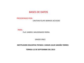 BASES DE DATOS
PRESENTADO POR:
CRISTIAN FELIPE BARRIOS ACEVEDO
PARA :
Prof. GABRIEL MALDONADO PARRA
GRADO ONCE
INSTITUCION EDUCATIVA TECNICA CARLOS JULIO UMAÑA TORRES
TOPAGA 12 DE SEPTIEMBRE DEL 2013
 