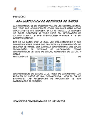 Universidad Laica “Eloy Alfaro” de Manabí Facultad De
Ciencias
Informáticas
1
SECCIÓN I
Administración de Recursos de Datos
La información es un recurso vital de las organizaciones,
que tiene que administrarse como cualquier otro activo
importante de una empresa. En la actualidad, la empresa
no puede sobrevivir o tener éxito sin información de
calidad acerca de sus operaciones internas y de su
ambiente externo.
Ésa es la razón por la cual las organizaciones y sus
administradores tienes que practicar la administración de
recurso de datos, una actividad administrativa que aplica
tecnologías de sistemas de información (como
administración de base de datos, almacenes de datos, y
otras
herramientas de
administración de datos) a la tarea de administrar los
recurso de datos de una organización, con el fin de
satisfacer las necesidades de información de sus
participantes de negocio.
Conceptos fundamentales de los datos
 