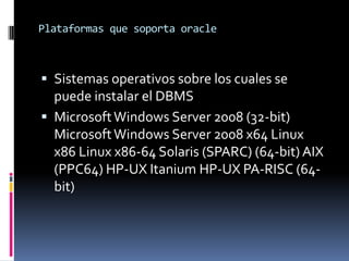 Plataformas que soporta oracle

 Sistemas operativos sobre los cuales se

puede instalar el DBMS
 Microsoft Windows Server 2008 (32-bit)
Microsoft Windows Server 2008 x64 Linux
x86 Linux x86-64 Solaris (SPARC) (64-bit) AIX
(PPC64) HP-UX Itanium HP-UX PA-RISC (64bit)

 
