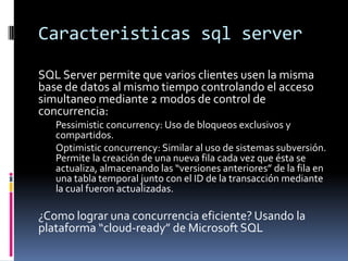 Caracteristicas sql server
SQL Server permite que varios clientes usen la misma
base de datos al mismo tiempo controlando ...
